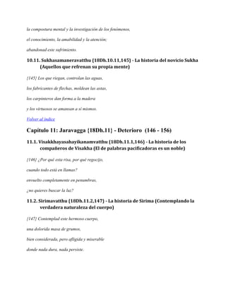 la compostura mental y la investigación de los fenómenos,
el conocimiento, la amabilidad y la atención;
abandonad este sufrimiento.

10.11. Sukhasamaneravatthu {18Dh.10.11,145} - La historia del novicio Sukha
(Aquellos que refrenan su propia mente)
{145} Los que riegan, controlan las aguas,
los fabricantes de flechas, moldean las astas,
los carpinteros dan forma a la madera
y los virtuosos se amansan a sí mismos.
Volver al índice

Capítulo 11: Jaravagga {18Dh.11} - Deterioro (146 - 156)
11.1. Visakkhayasahayikanamvatthu {18Dh.11.1,146} - La historia de los
compañeros de Visakha (El de palabras pacificadoras es un noble)
{146} ¿Por qué esta risa, por qué regocijo,
cuando todo está en llamas?
envuelto completamente en penumbras,
¿no quieres buscar la luz?

11.2. Sirimavatthu {18Dh.11.2,147} - La historia de Sirima (Contemplando la
verdadera naturaleza del cuerpo)
{147} Contemplad este hermoso cuerpo,
una dolorida masa de grumos,
bien considerada, pero afligida y miserable
donde nada dura, nada persiste.

 