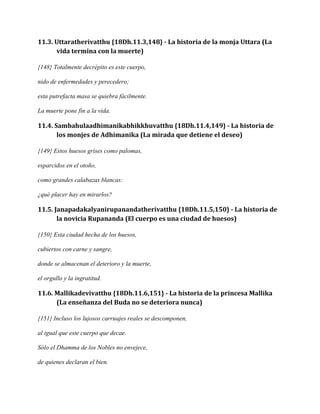 11.3. Uttaratherivatthu {18Dh.11.3,148} - La historia de la monja Uttara (La
vida termina con la muerte)
{148} Totalmente decrépito es este cuerpo,
nido de enfermedades y perecedero;
esta putrefacta masa se quiebra fácilmente.
La muerte pone fin a la vida.

11.4. Sambahulaadhimanikabhikkhuvatthu {18Dh.11.4,149} - La historia de
los monjes de Adhimanika (La mirada que detiene el deseo)
{149} Estos huesos grises como palomas,
esparcidos en el otoño,
como grandes calabazas blancas:
¿qué placer hay en mirarlos?

11.5. Janapadakalyanirupanandatherivatthu {18Dh.11.5,150} - La historia de
la novicia Rupananda (El cuerpo es una ciudad de huesos)
{150} Esta ciudad hecha de los huesos,
cubiertos con carne y sangre,
donde se almacenan el deterioro y la muerte,
el orgullo y la ingratitud.

11.6. Mallikadevivatthu {18Dh.11.6,151} - La historia de la princesa Mallika
(La enseñanza del Buda no se deteriora nunca)
{151} Incluso los lujosos carruajes reales se descomponen,
al igual que este cuerpo que decae.
Sólo el Dhamma de los Nobles no envejece,
de quienes declaran el bien.

 