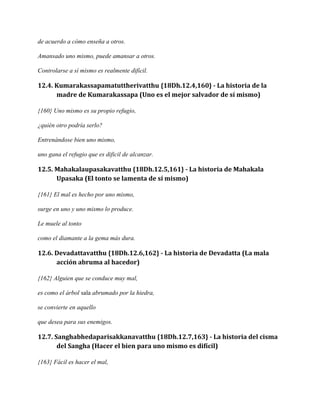 de acuerdo a cómo enseña a otros.
Amansado uno mismo, puede amansar a otros.
Controlarse a sí mismo es realmente difícil.

12.4. Kumarakassapamatuttherivatthu {18Dh.12.4,160} - La historia de la
madre de Kumarakassapa (Uno es el mejor salvador de sí mismo)
{160} Uno mismo es su propio refugio,
¿quién otro podría serlo?
Entrenándose bien uno mismo,
uno gana el refugio que es dificil de alcanzar.

12.5. Mahakalaupasakavatthu {18Dh.12.5,161} - La historia de Mahakala
Upasaka (El tonto se lamenta de sí mismo)
{161} El mal es hecho por uno mismo,
surge en uno y uno mismo lo produce.
Le muele al tonto
como el diamante a la gema más dura.

12.6. Devadattavatthu {18Dh.12.6,162} - La historia de Devadatta (La mala
acción abruma al hacedor)
{162} Alguien que se conduce muy mal,
es como el árbol sala abrumado por la hiedra,
se convierte en aquello
que desea para sus enemigos.

12.7. Sanghabhedaparisakkanavatthu {18Dh.12.7,163} - La historia del cisma
del Sangha (Hacer el bien para uno mismo es difícil)
{163} Fácil es hacer el mal,

 