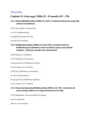 Volver al índice

Capítulo 13: Lokavagga {18Dh.13} - El mundo (167 - 178)
13.1. Daharabhikkhuvatthu {18Dh.13.1,167} - La historia del joven monje (No
cultivar lo mundano)
{167} No persigáis a lo depravado,
no viváis negligentemente,
no sigáis falsos puntos de vista,
no cultivéis lo mundano.

13.2. Suddhodanavatthu {18Dh.13.2,168-169} - La historia del rey
Suddhodana (Los hombres rectos son felices aquí y en el mundo
venidero - Actúa de acuerdo a las enseñanzas)
{168} Despierta, sé diligente,
vive el Dhamma correctamente,
los que practican el Dhamma son felices,
en este mundo y en el venidero.
{169} Vive el Dhamma correctamente,
no vivas de mala manera,
los que practican el Dhamma son felices,
en este mundo y en el venidero.

13.3. Pancasatavipassakabhikkhuvatthu {18Dh.13.3,170} - La historia de
varios monjes (Observa la impermanencia de la vida)
{170} Simplemente como una burbuja de espuma,
como un espejismo,
debe ser visto el mundo,

 