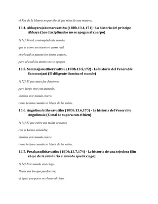 el Rey de la Muerte no percibe al que mira de esta manera.

13.4. Abhayarajakumaravatthu {18Dh.13.4,171} - La historia del príncipe
Abhaya (Los disciplinados no se apegan al cuerpo)
{171} Venid, contemplad este mundo,
que es como un ostentoso carro real,
en el cual se pasean los tontos a gusto,
pero al cual los atentos no se apegan.

13.5. Sammajjanattheravatthu {18Dh.13.5,172} - La historia del Venerable
Sammunjani (El diligente ilumina el mundo)
{172} El que antes fue desatento
pero luego vive con atención,
ilumina este mundo entero,
como la luna cuando se libera de las nubes.

13.6. Angulimalattheravatthu {18Dh.13.6,173} - La historia del Venerable
Angulimala (El mal se supera con el bien)
{173} El que cubre sus malas acciones
con el karma saludable,
ilumina este mundo entero
como la luna cuando se libera de las nubes.

13.7. Pesakaradhitavatthu {18Dh.13.7,174} - La historia de una tejedora (Sin
el ojo de la sabiduría el mundo queda ciego)
{174} Este mundo está ciego.
Pocos son los que pueden ver,
al igual que pocos se elevan al cielo,

 