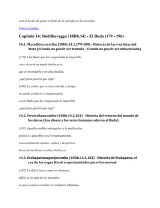 está el hecho de ganar el fruto de la entrada-en-la-corriente.
Volver al índice

Capítulo 14: Buddhavagga {18Dh.14} - El Buda (179 - 196)
14.1. Maradhitaravatthu {18Dh.14.1,179-180} - Historia de las tres hijas del
Mara (El Buda no puede ser tentado - El Buda no puede ser influenciado)
{179} Este Buda que ha conquistado lo imposible,
cuya victoria no puede deshacerse,
que es insondable y no deja huellas,
¿qué pista queréis que siga?
{180} La avidez que a otros entreda y atrapa,
no puede conducir a ninguna parte
a este Buda que ha conquistado lo imposible,
¿qué pista queréis que siga?

14.2. Devorohanavatthu {18Dh.14.2,181} - Historia del retorno del mundo de
los devas (Los dioses y los seres humanos adoran al Buda)
{181} Aquellos nobles entregados a la meditación,
gozosos y apacibles en el renunciamiento,
conscientemente atentos, sabios y despiertos,
hasta de los dioses reciben alabanzas.

14.3. Erakapattanagarajavatthu {18Dh.14.3,182} - Historia de Erakapatta, el
rey de los nagas (Cuatro oportunidades poco frecuentes)
{182} Es difícil nacer como ser humano,
difícil es la vida de los mortales;
es poco común escuchar el verdadero Dhamma,

 