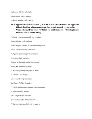 incluso en deleites celestiales
no encuentra placer alguno:
el deleite termina en la codicia.

14.6. Aggidattabrahmanavatthu {18Dh.14.6,188-192} - Historia de Aggidatta
(El miedo aflige a las masas - Aquellos refugios no ofrecen ayuda Viendo las cuatro nobles verdades - El noble sendero - Un refugio que
termina con el sufrimiento)
{188} La gente atormentada por el miedo,
busca refugios en las colinas,
en los bosques, debajo de los árboles sagrados,
acude a monasterios y santuarios.
{189} Semejante refugio no es seguro,
no es un refugio supremo.
Uno no se libera de todo el sufrimiento,
yendo por semejante refugio.
{190} Pero yendo por refugio al Buda,
al Dhamma y al Sangha,
uno ve con la perfecta visión
las Cuatro Nobles Verdades:
{191} El sufrimiento con su surgimiento causal,
la superación del mismo,
y el Óctuple Noble Sendero
que conduce al fin del sufrimiento...
{192} ...semejante refugio, sí, es seguro,

 