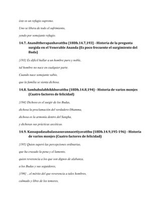 éste es un refugio supremo.
Uno se libera de todo el sufrimiento,
yendo por semejante refugio.

14.7. Anandttherapanhavatthu {18Dh.14.7,193} - Historia de la pregunta
surgida en el Venerable Ananda (Es poco frecuente el surgimiento del
Buda)
{193} Es dificil hallar a un hombre puro y noble,
tal hombre no nace en cualquier parte.
Cuando nace semejante sabio,
que la familia se sienta dichosa.

14.8. Sambahulabhikkhuvatthu {18Dh.14.8,194} - Historia de varios monjes
(Cuatro factores de felicidad)
{194} Dichoso es el surgir de los Budas,
dichosa la proclamación del verdadero Dhamma,
dichosa es la armonía dentro del Sangha,
y dichosas sus prácticas ascéticas.

14.9. Kassapadasabalassasuvannacetiyavatthu {18Dh.14.9,195-196} - Historia
de varios monjes (Cuatro factores de felicidad)
{195} Quien superó las percepciones ordinarias,
que ha cruzado la pena y el lamento,
quien reverencia a los que son dignos de alabanza,
a los Budas y sus seguidores,
{196} ...el mérito del que reverencia a tales hombres,
calmado y libre de los temores,

 