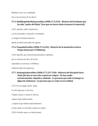 Mediante estas tres cualidades
irás a la presencia de los dioses.

17.5. Buddhapitubrāhmaṇavatthu {18Dh.17.5,225} - Historia del brahmán que
ha sido "padre del Buda" (Los que no hacen daño alcanzan lo inmortal)
{225} Aquellos sabios inofensivos,
con las facultades corporales restringidas,
se dirigen al Estado Inmortal,
donde no habrá más aflicción alguna.

17.6. Puṇṇadāsīvatthu {18Dh.17.6,226} - Historia de la muchacha esclava
Puṇṇa (Ansia por el Nibbana)
{226} Aquellos que están permanentemente vigilantes,
que se entrenan de día y de noche,
empeñados en alcanzar el Nibbana,
eliminan todas las impurezas.

17.7. Atulaupāsakavatthu {18Dh.17.7,227-230} - Historia del discípulo laico
Atula (No hay ni uno sólo a quien no culpen - No hay nadie
exclusivamente culpable o alabado - La persona que todo el tiempo es
digna de alabanzas - La persona que es como el oro sólido)
{227} Es un antiguo dicho, Atula,
no sólo algo que se dice hoy:
'Culpan al que se sienta en silencio,
culpan al que habla mucho
y culpan al que habla moderadamente',
no hay nadie en el mundo a quien no culpen.
{228} No hubo nunca, no habrá jamás

 