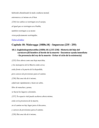 habiendo abandonado la mala conducta mental,
entrenarse a sí mismo en el bien.
{234} Los sabios se restringen en el cuerpo,
al igual que se restringen en el habla,
también restringen a su mente:
viven perfectamente restringidos.
Volver al índice

Capítulo 18: Malavagga {18Dh.18} - Impurezas (235 - 255)
18.1. Goghātakaputtavatthu {18Dh.18.1,235-238} - Historia del hijo del
carnicero (El hombre al borde de la muerte - Encontrar ayuda inmediata
- En presencia del rey de la muerte - Evitar el ciclo de la existencia)
{235} Eres ahora como una hoja marchita,
y los mensajeros de la Muerte están cerca;
estás frente a la puerta de la despedida,
pero careces de provisiones para el camino.
{236} Haz una isla de ti mismo,
esfuérzate rápidamente y hazte un sabio,
libre de manchas y penas,
ve hacia los lugares celestiales.
{237} Tu espacio vital puede acabarse ahora mismo,
estás en la presencia de la muerte,
en el camino no hay lugar para el descanso,
y careces de provisiones para el camino.
{238} Haz una isla de ti mismo,

 