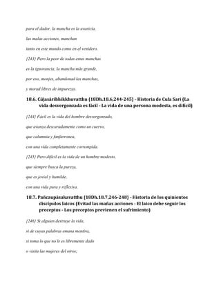 para el dador, la mancha es la avaricia,
las malas acciones, manchan
tanto en este mundo como en el venidero.
{243} Pero la peor de todas estas manchas
es la ignorancia, la mancha más grande,
por eso, monjes, abandonad las manchas,
y morad libres de impurezas.

18.6. Cūḷasāribhikkhuvatthu {18Dh.18.6,244-245} - Historia de Cula Sari (La
vida desvergonzada es fácil - La vida de una persona modesta, es difícil)
{244} Fácil es la vida del hombre desvergonzado,
que avanza descaradamente como un cuervo,
que calumnia y fanfarronea,
con una vida completamente corrompida.
{245} Pero difícil es la vida de un hombre modesto,
que siempre busca la pureza,
que es jovial y humilde,
con una vida pura y reflexiva.

18.7. Pañcaupāsakavatthu {18Dh.18.7,246-248} - Historia de los quinientos
discípulos laicos (Evitad las mañas acciones - El laico debe seguir los
preceptos - Los preceptos previenen el sufrimiento)
{246} Si alguien destruye la vida,
si de cuyas palabras emana mentira,
si toma lo que no le es libremente dado
o visita las mujeres del otros;

 