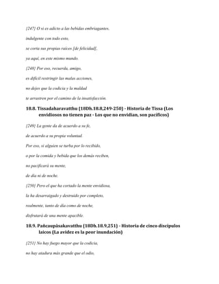 {247} O si es adicto a las bebidas embriagantes,
indulgente con todo esto,
se corta sus propias raíces [de felicidad],
ya aquí, en este mismo mundo.
{248} Por eso, recuerda, amigo,
es difícil restringir las malas acciones,
no dejes que la codicia y la maldad
te arrastren por el camino de la insatisfacción.

18.8. Tissadaharavatthu {18Dh.18.8,249-250} - Historia de Tissa (Los
envidiosos no tienen paz - Los que no envidian, son pacíficos)
{249} La gente da de acuerdo a su fe,
de acuerdo a su propia voluntad.
Por eso, si alguien se turba por lo recibido,
o por la comida y bebida que los demás reciben,
no pacificará su mente,
de día ni de noche.
{250} Pero el que ha cortado la mente envidiosa,
la ha desarraigado y destruido por completo,
realmente, tanto de día como de noche,
disfrutará de una mente apacible.

18.9. Pañcaupāsakavatthu {18Dh.18.9,251} - Historia de cinco discípulos
laicos (La avidez es la peor inundación)
{251} No hay fuego mayor que la codicia,
no hay atadura más grande que el odio,

 