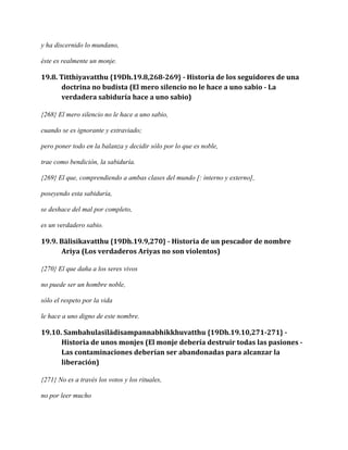 y ha discernido lo mundano,
éste es realmente un monje.

19.8. Titthiyavatthu {19Dh.19.8,268-269} - Historia de los seguidores de una
doctrina no budista (El mero silencio no le hace a uno sabio - La
verdadera sabiduría hace a uno sabio)
{268} El mero silencio no le hace a uno sabio,
cuando se es ignorante y extraviado;
pero poner todo en la balanza y decidir sólo por lo que es noble,
trae como bendición, la sabiduría.
{269} El que, comprendiendo a ambas clases del mundo [: interno y externo],
poseyendo esta sabiduría,
se deshace del mal por completo,
es un verdadero sabio.

19.9. Bālisikavatthu {19Dh.19.9,270} - Historia de un pescador de nombre
Ariya (Los verdaderos Ariyas no son violentos)
{270} El que daña a los seres vivos
no puede ser un hombre noble,
sólo el respeto por la vida
le hace a uno digno de este nombre.

19.10. Sambahulasīlādisampannabhikkhuvatthu {19Dh.19.10,271-271} Historia de unos monjes (El monje debería destruir todas las pasiones Las contaminaciones deberían ser abandonadas para alcanzar la
liberación)
{271} No es a través los votos y los rituales,
no por leer mucho

 