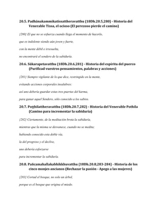 20.5. Padhānakammikatissattheravatthu {18Dh.20.5,280} - Historia del
Venerable Tissa, el ocioso (El perezoso pierde el camino)
{280} El que no se esfuerza cuando llega el momento de hacerlo,
que es indolente siendo aún joven y fuerte,
con la mente débil e irresuelta,
no encontrará el sendero de la sabiduría.

20.6. Sūkarapetavatthu {18Dh.20.6,281} - Historia del espíritu del puerco
(Purificad vuestros pensamientos, palabras y acciones)
{281} Siempre vigilante de lo que dice, restringido en la mente,
evitando acciones corporales insalubres:
así uno debería guardar estas tres puertas del karma,
para ganar aquel Sendero, sólo conocido a los sabios.

20.7. Poṭṭhilattheravatthu {18Dh.20.7,282} - Historia del Venerable Pothila
(Camino para incrementar la sabiduría)
{282} Ciertamente, de la meditación brota la sabiduría,
mientras que la misma se desvanece, cuando no se medita;
habiendo conocido esta doble vía,
la del progreso y el declive,
uno debería esforzarse
para incrementar la sabiduría.

20.8. Pañcamahallakabhikkhuvatthu {18Dh.20.8,283-284} - Historia de los
cinco monjes ancianos (Rechazar la pasión - Apego a las mujeres)
{283} Cortad el bosque, no solo un árbol,
porque es el bosque que origina el miedo.

 