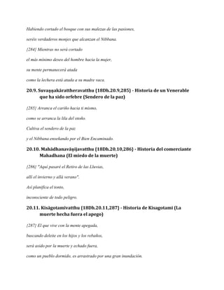 Habiendo cortado el bosque con sus malezas de las pasiones,
seréis verdaderos monjes que alcanzan el Nibbana.
{284} Mientras no será cortado
el más mínimo deseo del hombre hacia la mujer,
su mente permanecerá atada
como la lechera está atada a su madre vaca.

20.9. Suvaṇṇakārattheravatthu {18Dh.20.9,285} - Historia de un Venerable
que ha sido orfebre (Sendero de la paz)
{285} Arranca el cariño hacia ti mismo,
como se arranca la lila del otoño.
Cultiva el sendero de la paz
y el Nibbana enseñando por el Bien Encaminado.

20.10. Mahādhanavāṇijavatthu {18Dh.20.10,286} - Historia del comerciante
Mahadhana (El miedo de la muerte)
{286} "Aquí pasaré el Retiro de las Lluvias,
allí el invierno y allá verano".
Así planifica el tonto,
inconsciente de todo peligro.

20.11. Kisāgotamīvatthu {18Dh.20.11,287} - Historia de Kisagotami (La
muerte hecha fuera el apego)
{287} El que vive con la mente apegada,
buscando deleite en los hijos y los rebaños,
será asido por la muerte y echado fuera,
como un pueblo dormido, es arrastrado por una gran inundación.

 