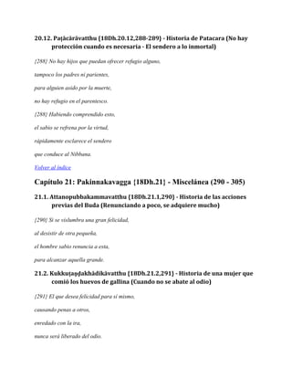 20.12. Paṭācārāvatthu {18Dh.20.12,288-289} - Historia de Patacara (No hay
protección cuando es necesaria - El sendero a lo inmortal)
{288} No hay hijos que puedan ofrecer refugio alguno,
tampoco los padres ni parientes,
para alguien asido por la muerte,
no hay refugio en el parentesco.
{288} Habiendo comprendido esto,
el sabio se refrena por la virtud,
rápidamente esclarece el sendero
que conduce al Nibbana.
Volver al índice

Capítulo 21: Pakinnakavagga {18Dh.21} - Miscelánea (290 - 305)
21.1. Attanopubbakammavatthu {18Dh.21.1,290} - Historia de las acciones
previas del Buda (Renunciando a poco, se adquiere mucho)
{290} Si se vislumbra una gran felicidad,
al desistir de otra pequeña,
el hombre sabio renuncia a esta,
para alcanzar aquella grande.

21.2. Kukkuṭaṇḍakhādikāvatthu {18Dh.21.2,291} - Historia de una mujer que
comió los huevos de gallina (Cuando no se abate al odio)
{291} El que desea felicidad para sí mismo,
causando penas a otros,
enredado con la ira,
nunca será liberado del odio.

 