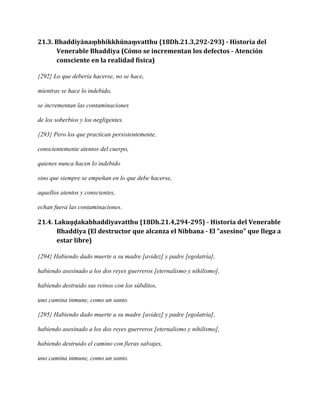 21.3. Bhaddiyānaṃbhikkhūnaṃvatthu {18Dh.21.3,292-293} - Historia del
Venerable Bhaddiya (Cómo se incrementan los defectos - Atención
consciente en la realidad física)
{292} Lo que debería hacerse, no se hace,
mientras se hace lo indebido,
se incrementan las contaminaciones
de los soberbios y los negligentes.
{293} Pero los que practican persistentemente,
conscientemente atentos del cuerpo,
quienes nunca hacen lo indebido
sino que siempre se empeñan en lo que debe hacerse,
aquellos atentos y conscientes,
echan fuera las contaminaciones.

21.4. Lakuṇḍakabhaddiyavatthu {18Dh.21.4,294-295} - Historia del Venerable
Bhaddiya (El destructor que alcanza el Nibbana - El "asesino" que llega a
estar libre)
{294} Habiendo dado muerte a su madre [avidez] y padre [egolatría],
habiendo asesinado a los dos reyes guerreros [eternalismo y nihilismo],
habiendo destruido sus reinos con los súbditos,
uno camina inmune, como un santo.
{295} Habiendo dado muerte a su madre [avidez] y padre [egolatría],
habiendo asesinado a los dos reyes guerreros [eternalismo y nihilismo],
habiendo destruido el camino con fieras salvajes,
uno camina inmune, como un santo.

 