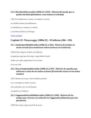 21.9. Ekavihārittheravatthu {18Dh.21.9,305} - Historia del monje que se
quedó sólo (Disciplinándose a uno mismo en soledad)
{305} En soledad uno se sienta, en soledad se acuesta,
en soledad camina invariablemente;
en soledad uno se amansa a sí mismo
y encontrará deleite en el bosque.
Volver al índice

Capítulo 22: Nirayavagga {18Dh.22} - El infierno (306 - 319)
22.1. Sundarīparibbājikāvatthu {18Dh.22.1,306} - Historia de Sundari, la
asceta errante (Los mentirosos sufren torturas en el infierno)
{306} El que niega la verdad, va al infierno,
al igual que aquel que hizo algo y niega haberlo hecho.
Ambos, por igual, pagarán por sus acciones
en la otra vida.

22.2. Duccaritaphalapīḷitavatthu {18Dh.22.2,307} - Historia de aquellos que
sufrieron a causa de sus malas acciones (El malvado renace en los malos
estados)
{307} Muchos de los que visten el hábito amarillo,
no se restringen en malas acciones,
estos malvados, por sus mal kamma,
resurgirán en el infierno.

22.3. Vaggumudātīriyabhikkhuvatthu {18Dh.22.3,308} - Historia de los
monjes que vivieron a la orilla del río Vaggumuda (Alimentos para los
pecadores)
{308} Sería mejor tragar una bola de acero,

 