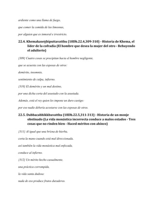 ardiente como una llama de fuego,
que comer la comida de las limosnas,
por alguien que es inmoral e irrestricto.

22.4. Khemakaseṭṭhiputtavatthu {18Dh.22.4,309-310} - Historia de Khema, el
líder de la cofradía (El hombre que desea la mujer del otro - Rehuyendo
el adulterio)
{309} Cuatro cosas se precipitan hacia el hombre negligente,
que se acuesta con las esposas de otros:
demérito, insomnio,
sentimiento de culpa, infierno.
{310} El demérito y un mal destino,
por una dicha corta del asustado con la asustada.
Además, está el rey quien les impone un duro castigo:
por eso nadie debería acostarse con las esposas de otros.

22.5. Dubbacabhikkhuvatthu {18Dh.22.5,311-313} - Historia de un monje
obstinado (La vida monástica incorrecta conduce a malos estados - Tres
cosas que no rinden bien - Haced méritos con ahínco)
{311} Al igual que una brizna de hierba,
corta la mano cuando está mal direccionada,
así también la vida monástica mal enfocada,
conduce al infierno.
{312} Un mérito hecho casualmente,
una práctica corrompida,
la vida santa dudosa:
nada de eso produce frutos duraderos.

 