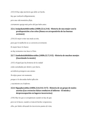 {313} Si hay algo meritorio que debe ser hecho,
hay que realizarlo diligentemente,
pero una vida monástica floja,
ciertamente agrega más polvo del que hubo antes.

22.6. Issāpakataitthivatthu {18Dh.22.6,314} - Historia de una mujer con la
predisposición a los celos (Nunca os arrepentiréis de las buenas
acciones)
{314} Es mejor evitar una mala acción,
para que lo malhecho no se convierta en tormento.
Es mejor hacer lo bueno:
no hay tormentos tras hacer el bien.

22.7. Sambahulabhikkhuvatthu {18Dh.22.7,315} - Historia de muchos monjes
(Guardando la mente)
{315} Al igual que las fronteras de la ciudad
están custodiadas por dentro y por fuera,
así debería protegerse uno mismo.
No dejes pasar este momento,
porque si lo descuidas habrá aflicción
y nacimiento en el infierno.

22.8. Nigaṇṭhavatthu {18Dh.22.8,316-317} - Historia de un grupo de malos
ascetas (Las creencias falsas conducen al infierno - El miedo y
despreocupación en lugares incorrectos)
{316} Hay los que se avergüenzan cuando no hay de qué,
pero no lo hacen, cuando se trata de hechos vergonzosos,
ellos, por haber abrazado los incorrectos puntos de vista,

 