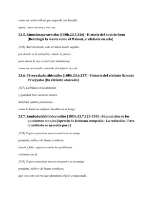 como un cerdo relleno que engorda con bazofia,
aquel, renacerá una y otra vez.

23.5. Sānusāmaṇeravatthu {18Dh.23.5,326} - Historia del novicio Sanu
(Restringir la mente como el Mahout, el elefante en celo)
{326} Anteriormente, esta errática mente vagaba
por donde se le antojaba y donde le placía;
pero ahora la voy a controlar sabiamente,
como un entrenador controla al elefante en celo.

23.6. Pāveyyakahatthivatthu {18Dh.23.6,327} - Historia del elefante llamado
Paveyyaka (Un elefante atascado)
{327} Deleitaos en la atención
y guardad bien vuestras mentes.
Salid del camino pantanoso,
como lo haría un elefante hundido en el fango.

23.7. Sambahulabhikkhuvatthu {18Dh.23.7,328-330} - Admonición de los
quinientos monjes (Aprecio de la buena compañía - La reclusión - Para
lo solitario se necesita poco)
{328} Si para practicar uno encuentra a un amigo
prudente, sabio y de buena conducta,
atento y feliz, superará todos los problemas,
viviendo con él.
{329} Si para practicar uno no encuentra a un amigo
prudente, sabio y de buena conducta,
que sea como un rey que abandona el país conquistado,

 