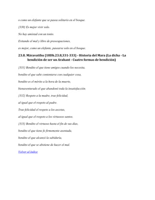 o como un elefante que se pasea solitario en el bosque.
{330} Es mejor vivir solo.
No hay amistad con un tonto.
Evitando el mal y libre de preocupaciones,
es mejor, como un elefante, pasearse solo en el bosque.

23.8. Māravatthu {18Dh.23.8,331-333} - Historia del Mara (La dicha - La
bendición de ser un Arahant - Cuatro formas de bendición)
{331} Bendito el que tiene amigos cuando los necesita,
bendito el que sabe contentarse con cualquier cosa,
bendito es el mérito a la hora de la muerte,
bienaventurado el que abandonó toda la insatisfacción.
{332} Respeto a la madre, trae felicidad,
al igual que el respeto al padre.
Trae felicidad el respeto a los ascetas,
al igual que el respeto a los virtuosos santos.
{333} Bendito el virtuoso hasta el fin de sus días,
bendito el que tiene fe firmemente asentada,
bendito el que alcanzó la sabiduría,
bendito el que se abstiene de hacer el mal.
Volver al índice

 