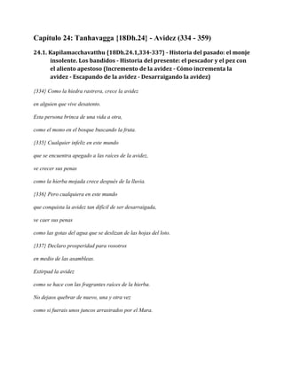 Capítulo 24: Tanhavagga {18Dh.24} - Avidez (334 - 359)
24.1. Kapilamacchavatthu {18Dh.24.1,334-337} - Historia del pasado: el monje
insolente. Los bandidos - Historia del presente: el pescador y el pez con
el aliento apestoso (Incremento de la avidez - Cómo incrementa la
avidez - Escapando de la avidez - Desarraigando la avidez)
{334} Como la hiedra rastrera, crece la avidez
en alguien que vive desatento.
Esta persona brinca de una vida a otra,
como el mono en el bosque buscando la fruta.
{335} Cualquier infeliz en este mundo
que se encuentra apegado a las raíces de la avidez,
ve crecer sus penas
como la hierba mojada crece después de la lluvia.
{336} Pero cualquiera en este mundo
que conquista la avidez tan difícil de ser desarraigada,
ve caer sus penas
como las gotas del agua que se deslizan de las hojas del loto.
{337} Declaro prosperidad para vosotros
en medio de las asambleas.
Extirpad la avidez
como se hace con las fragrantes raíces de la hierba.
No dejaos quebrar de nuevo, una y otra vez
como si fuerais unos juncos arrastrados por el Mara.

 