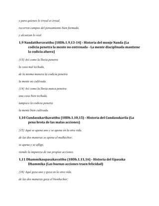 y para quienes lo irreal es irreal,
recorren campos del pensamiento bien formado,
y alcanzan lo real.

1,9 Nandattheravatthu {18Dh.1.9,13-14} - Historia del monje Nanda (La
codicia penetra la mente no entrenada - La mente disciplinada mantiene
la codicia afuera)
{13} Así como la lluvia penetra
la casa mal techada,
de la misma manera la codicia penetra
la mente no cultivada.
{14} Así como la lluvia nunca penetra
una casa bien techada,
tampoco la codicia penetra
la mente bien cultivada.

1,10 Cundasukarikavatthu {18Dh.1.10,15} - Historia del Cundasukarila (La
pena brota de las malas acciones)
{15} Aquí se apena uno y se apena en la otra vida,
de las dos maneras se apena el malhechor;
se apena y se aflige,
viendo la impureza de sus propias acciones.

1,11 Dhammikaupasakavatthu {18Dh.1.11,16} - Historia del Upasaka
Dhammika (Las buenas acciones traen felicidad)
{16} Aquí goza uno y goza en la otra vida,
de las dos maneras goza el bienhechor;

 