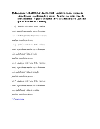 24.12. Aṅkuravatthu {18Dh.24.12,356-359} - La dádiva grande y pequeña
(Aquellos que están libres de la pasión - Aquellos que están libres de
animadversión - Aquellos que están libres de la falsa ilusión - Aquellos
que están libres de la avidez)
{356} La cizaña es la ruina de los campos,
como la pasión es la ruina de los hombres,
sólo la dádiva ofrecida desapasionadamente,
produce abundantes frutos.
{357} La cizaña es la ruina de los campos,
como la pasión es la ruina de los hombres,
sólo la dádiva ofrecida sin odio,
produce abundantes frutos.
{358} La cizaña es la ruina de los campos,
como la pasión es la ruina de los hombres,
sólo la dádiva ofrecida sin engaño,
produce abundantes frutos.
{359} La cizaña es la ruina de los campos,
como la pasión es la ruina de los hombres,
sólo la dádiva ofrecida sin codicia,
produce abundantes frutos.
Volver al índice

 