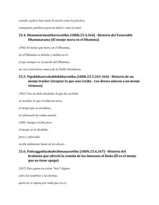 cuando explica bien tanto la teoría como la práctica,
semejantes palabras parecen dulces como la miel.

25.4. Dhammārāmattheravatthu {18Dh.25.4,364} - Historia del Venerable
Dhammarama (El monje mora en el Dhamma)
{364} El monje que mora en el Dhamma,
en el Dhamma se deleita y medita en el,
el que siempre se recuerda del Dhamma,
no va a extraviarse nunca de la Noble Enseñanza.

25.5. Vipakkhasevakabhikkhuvatthu {18Dh.25.5,365-366} - Historia de un
monje traidor (Aceptar lo que uno recibe - Los dioses adoran a un monje
virtuoso)
{365} Uno no debe desdeñar lo que ha recibido
ni envidiar lo que recibieron otros;
el monje que es envidioso,
no alcanzará la calma mental.
{366} Aunque reciba poco,
el monje no lo desdeña,
puro y esforzado,
recibe alabanzas hasta de los dioses.

25.6. Pañcaggadāyakabrāhmaṇavatthu {18Dh.25.6,367} - Historia del
brahmán que ofreció la comida de las limosnas al Buda (Él es el monje
que no tiene apego)
{367} Para quien no existe "mío" alguno
entre los nombres y las formas,
quien no se apena por nada que no es,

 