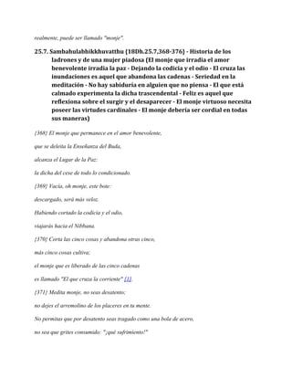 realmente, puede ser llamado "monje".

25.7. Sambahulabhikkhuvatthu {18Dh.25.7,368-376} - Historia de los
ladrones y de una mujer piadosa (El monje que irradia el amor
benevolente irradia la paz - Dejando la codicia y el odio - El cruza las
inundaciones es aquel que abandona las cadenas - Seriedad en la
meditación - No hay sabiduría en alguien que no piensa - El que está
calmado experimenta la dicha trascendental - Feliz es aquel que
reflexiona sobre el surgir y el desaparecer - El monje virtuoso necesita
poseer las virtudes cardinales - El monje debería ser cordial en todas
sus maneras)
{368} El monje que permanece en el amor benevolente,
que se deleita la Enseñanza del Buda,
alcanza el Lugar de la Paz:
la dicha del cese de todo lo condicionado.
{369} Vacía, oh monje, este bote:
descargado, será más veloz.
Habiendo cortado la codicia y el odio,
viajarás hacia el Nibbana.
{370} Corta las cinco cosas y abandona otras cinco,
más cinco cosas cultiva;
el monje que es liberado de las cinco cadenas
es llamado "El que cruza la corriente" [1].
{371} Medita monje, no seas desatento;
no dejes el arremolino de los placeres en tu mente.
No permitas que por desatento seas tragado como una bola de acero,
no sea que grites consumido: "¡qué sufrimiento!"

 