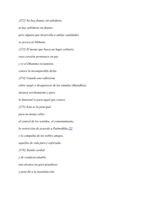 {372} No hay jhanas sin sabiduría
ni hay sabiduría sin jhanas:
pero alguien que desarrolla a ambas cualidades,
se acerca al Nibbana.
{373} El monje que busca un lugar solitario,
cuyo corazón permanece en paz
y ve el Dhamma rectamente,
conoce la incomparable dicha.
{374} Cuando uno reflexiona
sobre surgir y desaparecer de los cúmulos (khandhas),
alcanza arrobamiento y gozo:
lo Inmortal es para aquel que conoce.
{375} Esto es lo principal
para un monje sabio:
el control de los sentidos, el contentamiento,
la restricción de acuerdo a Patimokkha [2]
y la compañía de los nobles amigos,
aquellos de vida pura y esforzada.
{376} Siendo cordial
y de conducta amable,
uno alcanza un gozo grandioso
y pone fin a la insatisfacción.

 