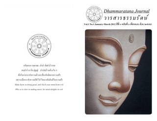 ธรรมรัตน์ Dhammaratana ธรรมรัตน์ Dhammaratana Dhammaratana Journal 
Vol.1 No.1 January-March 2012 ปีที่ ๑ ฉบับที่ ๑ เดือนม.ค.-มี.ค. ๒๕๕๕ 
วารสารธรรมรัตน์ 
อภิตฺถเรถ กลฺยาเณ ปาปา จิตฺตํ นิวารเย 
ทนฺธํ หิ กรโต ปุญฺญํ ปาปสฺมึ รมตี มโน ฯ 
พึงรีบเร่งกระทำ� ความดี และป้องกันจิตจากความชั่ว 
เพราะเมื่อกระทำ� ความดีช้าไป ใจจะกลับยินดีในความชั่ว 
Make haste in doing good, and check your mind from evil. 
Who so is slow in making merit, his mind delights in evil. 
 