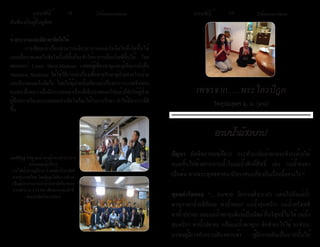 ธรรมรัตน์ 1 6 Dhammaratana ธรรมรัตน์ 1 7 Dhammaratana 
สัมพันธ์กับผู้อื่นดูสิคะ 
ช่วยระบายและเยียวยาจิตใจได้ 
การเขียนเล่าเรื่องสามารถเยียวยาบาดแผลในจิตใจที่เกิดขึ้นได้ 
และเมื่อบาดแผลในจิตใจนั้นดีขึ้นก็จะทำ�ให้อาการเจ็บป่วยดีขึ้นได้ โดย 
ดอกเตอร์ Lewis Mehl-Madrona แพทย์ผู้เชี่ยวชาญและผู้เขียนหนังสือ 
Narrative Medicine ได้ใช้วิธีการเล่าเรื่องเพื่อช่วยรักษาผู้ป่วยจากโรคร้าย 
และมีบาดแผลในจิตใจ โดยให้ผู้ป่วยนั้นเขียนเล่าเรื่องอาการบาดเจ็บของ 
ตนเอง ซึ่งพบว่าเมื่อมีการบอกเล่าเรื่องที่เจ็บปวดออกไปแล้วก็ทำ�ให้ผู้ป่วย 
รู้สึกสบายใจและบาดแผลทางจิตใจก็จะได้รับการรักษา ทำ�ให้มีอาการที่ดี 
ขึ้น 
เพชรจาก......พระไตรปิฎก 
วัตถูปมสูตร มู. ม. (๙๘) 
ปัญหา ลัทธิพราหมณ์ถือว่า กระทำ�บาปแล้วอาจจะชำ�ระล้างให้ 
หมดสิ้นไปด้วยการอาบน้ำ�ในแม่น้ำ�ศักดิ์สิทธิ์ เช่น แม่น้ำ�คงคา 
เป็นต้น ทางพระพุทธศาสนามีทรรศนะเกี่ยวกับเรื่องนี้อย่างไร ? 
พุทธดำµรัสตอบ “.....คนพาล มีกรรมดำ�(บาป) แล่นไปยังแม่น้ำ� 
พาหุกาท่าน้ำ�อธิกักกะ ท่าน้ำ�คะยา แม่น้ำ�สุนทริกา แม่น้ำ�สรัสสดี 
ท่าน้ำ�ปยาคะ และแม่น้ำ�พาหุมดีแม้เป็นนิตย์ ก็บริสุทธิ์ไม่ได้ แม่น้ำ� 
สุนทริกา ท่าน้ำ�ปยาคะ หรือแม่น้ำ�พาหุกา จักทำ�อะไรได้ จะชำ�ระ 
นรชนผู้มีเวรทำ�กรรมอันหยาบช้า ผู้มีกรรมอันเป็นบาปนั้นให้ 
อาบน้ำ�ล้างบาป 
คุณพิสิฎฐ์ ภัสฐาพงษ์ รองผู้ว่าการอำ�นวยการ 
พร้อมคณะผู้บริหาร 
การไฟฟ้าส่วนภูมิภาค นำ�องค์ผ้าป่าสามัคคี 
จากประเทศไทย โดยมีคุณกิตติมา แฟรงค์ 
เป็นผู้ประสานงานนำ�ผ้าป่าสามัคคีมาทอด 
ถวายจำ�นวน $ 24,903 เพื่อสมทบทุนทำ�ที่ 
จอดรถวัดป่าธรรมรัตน์ 
 