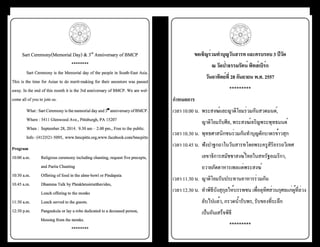 ธรรมรัตน์ 3 6 Dhammaratana ธรรมรัตน์ 3 7 Dhammaratana 
ขอเชิญร่วมทำµบุญวันสารท และครบรอบ 3 ปีวัด 
ณ วัดป่าธรรมรัตน์ พิทส์เบิร์ก 
วันอาทิตย์ที่ 28 กันยายน พ.ศ. 2557 
********* 
กำµหนดการ 
เวลา 10.00 น. พระสงฆ์และญาติโยมร่วมกันสวดมนต์, 
ญาติโยมรับศีล, พระสงฆ์เจริญพระพุทธมนต์ 
เวลา 10.30 น. พุทธศาสนิกชนร่วมกันทำ�บุญตักบาตรข้าวสุก 
เวลา 10.45 น. ฟังปาฐกถาในวันสารทโดยพระครูสิริอรรถวิเทศ 
เลขาธิการสมัชชาสงฆ์ไทยในสหรัฐอเมริกา, 
ถวายภัตตาหารเพลแด่พระสงฆ์ 
เวลา 11.30 น. ญาติโยมรับประทานอาหารร่วมกัน 
เวลา 12.30 น. ทำ�พิธีบังสุกุลให้บรรพชน เพื่ออุทิศส่วนกุศลแก่ผู้ที่ล่วง 
ลับไปแล้ว, กรวดน้ำ�รับพร, รับของที่ระลึก 
เป็นอันเสร็จพิธี 
********* 
Sart Ceremony(Memorial Day) & 3rd Anniversary of BMCP 
******** 
Sart Ceremony is the Memorial day of the people in South-East Asia. 
This is the time for Asian to do merit-making for their ancestors was passed 
away. In the end of this month it is the 3rd anniversary of BMCP. We are wel-come 
all of you to join us. 
What : Sart Ceremony is the memorial day and 3rd anniversary of BMCP. 
Where : 5411 Glenwood Ave., Pittsburgh, PA 15207 
When : September 28, 2014. 9.30 am – 2.00 pm., Free to the public. 
Info : (412)521-5095, www.bmcpitts.org,www.facebook.com/bmcpitts 
Program 
10:00 a.m. Religious ceremony including chanting, request five precepts, 
and Parita Chanting 
10:30 a.m. Offering of food in the alms-bowl or Pindapata 
10.45 a.m. Dhamma Talk by Phrakhrusiriatthavides, 
Lunch offering to the monks 
11:30 a.m. Lunch served to the guests. 
12:30 p.m. Pangsukula or lay a robe dedicated to a deceased person, 
blessing from the monks. 
******** 
 