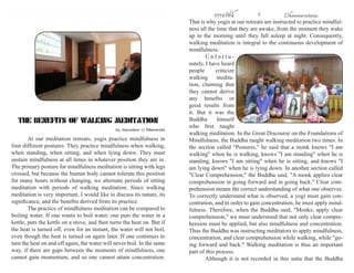 ธรรมรัตน์ 2 Dhammaratana ธรรมรัตน์ 3 Dhammaratana 
At our meditation retreats, yogis practice mindfulness in 
four different postures. They practice mindfulness when walking, 
when standing, when sitting, and when lying down. They must 
sustain mindfulness at all times in whatever position they are in. 
The primary posture for mindfulness meditation is sitting with legs 
crossed, but because the human body cannot tolerate this position 
for many hours without changing, we alternate periods of sitting 
meditation with periods of walking meditation. Since walking 
meditation is very important, I would like to discuss its nature, its 
significance, and the benefits derived from its practice. 
The practice of mindfulness meditation can be compared to 
boiling water. If one wants to boil water, one puts the water in a 
kettle, puts the kettle on a stove, and then turns the heat on. But if 
the heat is turned off, even for an instant, the water will not boil, 
even though the heat is turned on again later. If one continues to 
turn the heat on and off again, the water will never boil. In the same 
way, if there are gaps between the moments of mindfulness, one 
cannot gain momentum, and so one cannot attain concentration. 
THE BENEFITS OF WALKING MEDITATION 
by Sayadaw U Silananda 
That is why yogis at our retreats are instructed to practice mindful-ness 
all the time that they are awake, from the moment they wake 
up in the morning until they fall asleep at night. Consequently, 
walking meditation is integral to the continuous development of 
mindfulness. 
U n f o r t u - 
nately, I have heard 
people criticize 
walking medita-tion, 
claiming that 
they cannot derive 
any benefits or 
good results from 
it. But it was the 
Buddha himself 
who first taught 
walking meditation. In the Great Discourse on the Foundations of 
Mindfulness, the Buddha taught walking meditation two times. In 
the section called "Postures," he said that a monk knows "I am 
walking" when he is walking, knows "I am standing" when he is 
standing, knows "I am sitting" when he is sitting, and knows "I 
am lying down" when he is lying down. In another section called 
"Clear Comprehension," the Buddha said, "A monk applies clear 
comprehension in going forward and in going back." Clear com-prehension 
means the correct understanding of what one observes. 
To correctly understand what is observed, a yogi must gain con-centration, 
and in order to gain concentration, he must apply mind-fulness. 
Therefore, when the Buddha said, "Monks, apply clear 
comprehension," we must understood that not only clear compre-hension 
must be applied, but also mindfulness and concentration. 
Thus the Buddha was instructing meditators to apply mindfulness, 
concentration, and clear comprehension while walking, while "go-ing 
forward and back." Walking meditation is thus an important 
part of this process. 
Although it is not recorded in this sutta that the Buddha 
 