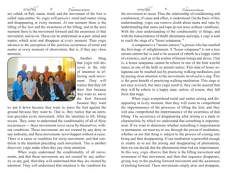 ธรรมรัตน์ 8 Dhammaratana ธรรมรัตน์ 9 Dhammaratana 
are called, in Pali, nama, mind, and the movement of the foot is 
called rupa,matter. So yogis will perceive mind and matter rising 
and disappearing at every moment. At one moment there is the 
lifting of the foot and the awareness of the lifting, and at the next 
moment there is the movement forward and the awareness of that 
movement, and so on. These can be understood as a pair, mind and 
matter, which arise and disappear at every moment. Thus yogis 
advance to the perception of the pairwise occurrence of mind and 
matter at every moment of observation, that is, if they pay close 
attention. 
Another thing 
that yogis will dis-cover 
is the role 
of intention in ef-fecting 
each move-ment. 
They will 
realize that they lift 
their foot because 
they want to, move 
the foot forward 
because they want 
to, put it down because they want to, press the foot against the 
ground because they want to. That is, they realize that an inten-tion 
precedes every movement. After the intention to lift, lifting 
occurs. They come to understand the conditionality of all of these 
occurrences — these movements never occur by themselves, with-out 
conditions. These movements are not created by any deity or 
any authority, and these movements never happen without a cause. 
There is a cause or condition for every movement, and that con-dition 
is the intention preceding each movement. This is another 
discovery yogis make when they pay close attention. 
When yogis understand the conditionality of all move-ments, 
and that these movements are not created by any author-ity 
or any god, then they will understand that they are created by 
intention. They will understand that intention is the condition for 
the movement to occur. Thus the relationship of conditioning and 
conditioned, of cause and effect, is understood. On the basis of this 
understanding, yogis can remove doubt about nama and rupa by 
understanding that nama and rupa do not arise without conditions. 
With the clear understanding of the conditionality of things, and 
with the transcendence of doubt aboutnama and rupa, a yogi is said 
to reach the stage of a "lesser sotapanna. " 
A sotapanna is a "stream-enterer," a person who has reached 
the first stage of enlightenment. A "lesser sotapanna" is not a true 
stream-enterer but is said to be assured of rebirth in a happy realm 
of existence, such as in the realms of human beings and devas. That 
is, a lesser sotapanna cannot be reborn in one of the four woeful 
states, in one of the hells or animal realms. This state of lesser so-tapanna 
can be reached just by practicing walking meditation, just 
by paying close attention to the movements involved in a step. This 
is the great benefit of practicing walking meditation. This stage is 
not easy to reach, but once yogis reach it, they can be assured that 
they will be reborn in a happy state, unless, of course, they fall 
from that stage. 
When yogis comprehend mind and matter arising and dis-appearing 
at every moment, then they will come to comprehend 
the impermanence of the processes of lifting the foot, and they 
will also comprehend the impermanence of the awareness of that 
lifting. The occurrence of disappearing after arising is a mark or 
characteristic by which we understand that something is imperma-nent. 
If we want to determine whether something is impermanent 
or permanent, we must try to see, through the power of meditation, 
whether or not that thing is subject to the process of coming into 
being and then disappearing. If our meditation is powerful enough 
to enable us to see the arising and disappearing of phenomena, 
then we can decide that the phenomena observed are impermanent. 
In this way, yogis observe that there is the lifting movement and 
awareness of that movement, and then that sequence disappears, 
giving way to the pushing forward movement and the awareness 
of pushing forward. These movements simply arise and disappear, 
 