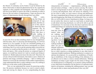 ธรรมรัตน์ 1 2 Dhammaratana ธรรมรัตน์ 1 3 Dhammaratana 
the illusion of continuity can be broken. It can be broken by the 
direct observation of physical phenomena bit by bit, segment by 
segment, as they originate and disintegrate. The value of medita-tion 
lies in our ability to remove the cloak of continuity in order to 
discover the real nature of impermanence. Yogis can discover the 
nature of impermanence directly through their own effort. 
After realiz-ing 
that things are 
composed of seg-ments, 
that they oc-cur 
in bits, and af-ter 
observing these 
segments one by 
one, yogis will re-alize 
that there is 
really nothing in 
this world to be at-tached 
to, nothing 
to crave for. If we see that something which we once thought beau-tiful 
has holes, that it is decaying and disintegrating, we will lose 
interest in it. For example, we may see a beautiful painting on a 
canvas. We think of the paint and canvas conceptually as a whole, 
solid thing. But if we were to put the painting under a powerful mi-croscope, 
we would see that the picture is not solid — it has many 
holes and spaces. After seeing the picture as composed largely of 
spaces, we would lose interest in it and we would cease being at-tached 
to it. Modern physicists know this idea well. They have ob-served, 
with powerful instruments, that matter is just a vibration of 
particles and energy constantly changing — there is nothing sub-stantial 
to it at all. By the realization of this endless impermanence, 
yogis understand that there is really nothing to crave for, nothing to 
hold on to in the entire world of phenomena. 
Now we can understand the reasons for practicing medita-tion. 
We practice meditation because we want to remove attach-ment 
and craving for objects. It is by comprehending the three 
characteristics of existence — impermanence, suffering, and the 
non-self nature of things — that we remove craving. We want to 
remove craving because we do not want to suffer. As long as there 
is craving and attachment, there will always be suffering. If we 
do not want to suffer, we must remove craving and attachment. 
We must comprehend that all things are just mind and matter aris-ing 
and disappearing, that things are insubstantial. Once we realize 
this, we will be able to remove attachment to things. As long as we 
do not realize this, however much we read books or attend talks 
or talk about removing attachment, we will not be able to get rid 
of attachment. It is necessary to have the direct experience that all 
conditioned things are marked by the three characteristics. 
Hence we 
must pay close at-tention 
when we 
are walking, just 
as we do when we 
are sitting or ly-ing 
down. I am not 
trying to say that 
walking meditation 
alone can give us 
ultimate realization 
and the ability to remove attachment entirely, but it is neverthe-less 
as valid a practice as sitting meditation or any other kind of 
vipassana (insight) meditation. Walking meditation is conducive to 
spiritual development. It is as powerful as mindfulness of breath-ing 
or mindfulness of the rising and falling of the abdomen. It is 
an efficient tool to help us remove mental defilements. Walking 
meditation can help us gain insight into the nature of things, and 
we should practice it as diligently as we practice sitting meditation 
or any other kind of meditation. By the practice of vipassana medi-tation 
in all postures, including the walking posture, may you and 
all yogis be able to attain total purification in this very life! 
 