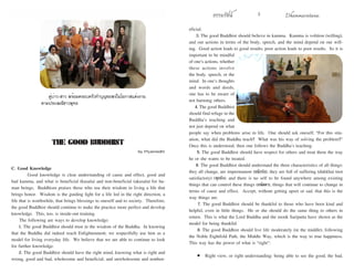 ธรรมรัตน์ Dhammaratana ธรรมรัตน์ Dhammaratana2 3
C. Good Knowledge
	 Good knowledge is clear understanding of cause and effect, good and
bad kamma, and what is beneficial (kusala) and non-beneficial (akusala) for hu-
man beings. Buddhism praises those who use their wisdom in living a life that
brings honor. Wisdom is the guiding light for a life led in the right direction, a
life that is worthwhile, that brings blessings to oneself and to society. Therefore,
the good Buddhist should continue to make the practice more perfect and develop
knowledge. This, too, is inside-out training.
The following are ways to develop knowledge:
1. The good Buddhist should trust in the wisdom of the Buddha. In knowing
that the Buddha did indeed reach Enlightenment, we respectfully use him as a
model for living everyday life. We believe that we are able to continue to look
for further knowledge.
2. The good Buddhist should have the right mind, knowing what is right and
wrong, good and bad, wholesome and beneficial, and unwholesome and nonben-
THE GOOD BUDDHIST
by Piyamedhi
eficial.
3. The good Buddhist should believe in kamma. Kamma is volition (willing),
and our actions in terms of the body, speech, and the mind depend on our will-
ing. Good action leads to good results; poor action leads to poor results. So it is
important to be mindful
of one’s actions, whether
these actions involve
the body, speech, or the
mind. In one’s thoughts
and words and deeds,
one has to be aware of
not harming others.
4. The good Buddhist
should find refuge in the
Buddha’s teaching and
not just depend on what
people say when problems arise in life. One should ask oneself, “For this situ-
ation, what did the Buddha teach? What was his way of solving the problem?”
Once this is understood, then one follows the Buddha’s teaching.
5. The good Buddhist should have respect for others and treat them the way
he or she wants to be treated.
6. The good Buddhist should understand the three characteristics of all things:
they all change, are impermanent (อนิจจัง); they are full of suffering (dukkha) (not
satisfactory) (ทุกขัง); and there is no self to be found anywhere among existing
things that can control these things (อนัตตา), things that will continue to change in
terms of cause and effect. Accept, without getting upset or sad, that this is the
way things are.
7. The good Buddhist should be thankful to those who have been kind and
helpful, even in little things. He or she should do the same thing to others in
return. This is what the Lord Buddha and the monk Sariputta have shown as the
model for being thankful.
8. The good Buddhist should live life moderately (in the middle), following
the Noble Eightfold Path, the Middle Way, which is the way to true happiness.
This way has the power of what is “right”:
•	 Right view, or right understanding: being able to see the good, the bad,
คู่บ่าว-สาว พร้อมครอบครัวทำ�บุญขอพรในโอกาสแต่งงาน
ตามประเพณีชาวพุทธ
 