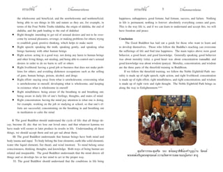 ธรรมรัตน์ Dhammaratana ธรรมรัตน์ Dhammaratana4 5
the wholesome and beneficial, and the unwholesome and nonbeneficial;
being able to see things in life and nature as they are, for example, in
terms of the Four Noble Truths (dukkha, the origin of dukkha, the end of
dukkha, and the path leading to the end of dukkha)
•	 Right thought: intending to get rid of sensual desires and not to be over-
come by sensual pleasures, revenge, or making problems for others; trying
to establish good, positive thinking, which helps to make merit
•	 Right speech: speaking the truth, speaking gently, and speaking what
brings harmony with other human beings
•	 Right action: acting in a good way, not doing any harm to human beings
and other living things, not stealing, and being able to control one’s sensual
desires in order to do no harm to self or others
•	 Right livelihood: having a good job or business that does not make prob-
lems for others, and avoiding dishonest occupations such as the selling
of guns, human beings, poison, alcohol, and drugs
•	 Right effort: staying away from what is unwholesome, overcoming what
is unwholesome in oneself, developing what is wholesome, and keeping
in existence what is wholesome in oneself
•	 Right mindfulness: being aware of the breathing in and breathing out;
being aware in daily life of one’s feelings, thoughts, and states of mind
•	 Right concentration: having the mind pay attention to what one is doing,
for example, working on the job or studying at school, so that one’s ef-
forts are successful; concentrating on the breathing in and breathing out
in meditation to calm the mind
9. The good Buddhist should understand the cycle of life: that all things de-
cay, become ill, die; that we lose our loved ones; and that whatever kamma we
have made will sooner or later produce its results in life. Understanding all these
things, we should accept them and not get sad about them.
10. The good Buddhist understands that human beings have both mind and
body (nama and rupa). To body belong the four elements, earth (the solid element),
water (the liquid element), fire (heat), and wind (motion). To mind belong sense
consciousness, thinking, thoughts, and knowledge. Both ways of being human are
related and inseparable. The good Buddhist understands that the mind directs all
things and so develops his or her mind to act in the proper way.
11. The good Buddhist should understand that the conditions in life bring
happiness, unhappiness, good fortune, bad fortune, success, and failure. Nothing
in life is permanent; nothing is forever: absolutely everything comes and goes.
This is the way life is, and if we can learn to understand and accept this, we will
have freedom and peace.
Conclusion
The Good Buddhist has laid out a guide for those who want to learn and
to develop themselves. Those who follow the Buddha’s teaching can overcome
the sufferings of life and find true happiness. The main topics above were good
behavior, a good heart, and good knowledge. Generally speaking, good behavior
was about morality (sila), a good heart was about concentration (samadhi), and
good knowledge was about wisdom (panya). Morality, concentration, and wisdom
are the three parts of the threefold training in Buddhism.
If we follow the threefold training, we follow the Noble Eightfold Path: mo-
rality is made up of right speech, right action, and right livelihood; concentration
is made up of right effort, right mindfulness, and right concentration; and wisdom
is made up of right view and right thought. The Noble Eightfold Path brings us
along the way to Enlightenment.***
	 คุณวิลาวรรณ-คุณทิม วอง พร้อมญาติพี่น้องทำ�บุญบ้าน นิมนต์
พระสงฆ์เจริญพระพุทธมนต์ ถวายภัตตาหารเพล ขออนุโมทนา สาธุ
 