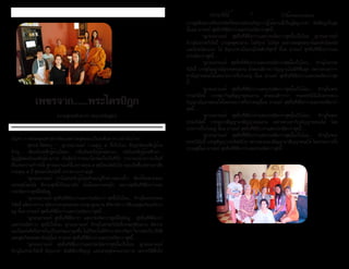 ธรรมรัตน์ Dhammaratana ธรรมรัตน์ Dhammaratana6 7
เพชรจาก......พระไตรปิฎก
ความสุขระดับต่างๆ (พหุเวทนิยสูตร)
ปัญหา ทางพระพุทธศาสนาจัดแบ่งความสุขออกเป็นระดับต่างๆ อย่างไรบ้าง?
	 พุทธดำ�รัสตอบ “.....ดูก่อนอานนท์ กามคุณ ๕ นี้เป็นไฉน คือรูปอันจะพึงรู้ด้วย
จักษุ..... เสียงอันจะพึงรู้ด้วยโสตะ.... กลิ่นอันจะถึงรู้ด้วยฆานะ... รสอันจะพึงรู้ด้วยชิวหา...
โผฏฐัพพะอันจะพึงรู้ด้วยกาย อันสัตว์ปรารถนาใคร่พอใจเป็นที่รัก ประกอบด้วยกามเป็นที่
ตั้งแห่งความกำ�หนัด ดูก่อนอานนท์นี้แลกามคุณ ๕ สุขโสมนัสอันใด ย่อมเกิดขึ้นเพราะอาศัย
กามคุณ ๕ นี้ สุขและโสมนัสนี้ เรากล่าวว่ากามสุข
	 “ดูก่อนอานนท์ เราไม่ยอมรับรู้ถ้อยคำ�ของผู้ที่กล่าวอย่างนี้ว่า สัตว์ทั้งหลายย่อม
เสวยสุขโสมนัส มีกามสุขนี้เป็นอย่างยิ่ง ข้อนั้นเพราะเหตุไร เพราะสุขอื่นที่ดียิ่งกว่าและ
ประณีตกว่าสุขนี้ยังมีอยู่
	 “ดูก่อนอานนท์ สุขอื่นที่ดียิ่งกว่าและประณีตกว่า สุขนี้เป็นไฉน.... ภิกษุในพระธรรม
วินัยนี้ สงัดจากกาม สงัดจากอกุศลธรรม บรรลุปฐมฌาน มีวิตกวิจาร ปีติและสุขเกิดแต่วิเวก
อยู่ นี้แล อานนท์ สุขอื่นที่ดียิ่งกว่าและประณีตกว่าสุขนี้.....
	 “ดูก่อนอานนท์ สุขอื่นที่ดียิ่งกว่า และประณีตกว่าสุขนี้ยังมีอยู่.... สุขอื่นที่ดียิ่งกว่า
และประณีตกว่า สุขนี้เป็นไฉน ดูก่อนอานนท์ ภิกษุในธรรมวินัยนี้บรรลุทุติยฌาน มีความ
ผ่องใสแห่งจิตใจภายในเป็นธรรมเอกผุดขึ้น ไม่มีวิตกไม่มีวิจาร เพราะวิตก วิจารสงบไป มีปีติ
และสุขเกิดแต่สมาธิอยู่นี้แล อานนท์ สุขอื่นที่ดียิ่งกว่าและประณีตกว่าสุขนี้....
	 “ดูก่อนอานนท์ สุขอื่นที่ดียิ่งกว่าและประณีตกว่าสุขนั้นเป็นไฉน ดูก่อนอานนท์
ภิกษุในธรรมวินัยนี้ มีอุเบกขา มีสติสัมปชัญญะ และเสวยสุขด้วยนามกาย เพราะปีติสิ้นไป
บรรลุตติยฌานที่พระอริยทั้งหลายสรรเสริญกว่าผู้ได้ฌานนี้เป็นผู้มีอุเบกขา มีสติอยู่เป็นสุข
นั้นแล อานนท์ สุขอื่นที่ดียิ่งกว่าและประณีตกว่าสุขนี้.....
	 “ดูก่อนอานนท์ สุขอื่นที่ดียิ่งกว่าและประณีตกว่าสุขนั้นเป็นไฉน ดูก่อนอานนท์
ภิกษุในธรรมวินัยนี้ บรรลุจตุตถฌาน ไม่มีทุกข์ ไม่มีสุข เพราะละสุขละทุกข์และดับโสมนัส
และโทมนัสก่อนๆ ได้ มีอุเบกขาเป็นเหตุให้สติบริสุทธิ์ นี้แล อานนท์ สุขอื่นที่ดียิ่งกว่าและ
ประณีตกว่าสุขนี้.....
	 “ดูก่อนอานนท์ สุขอื่นที่ดียิ่งกว่าและประณีตกว่าสุขนั้นเป็นไฉน.... ภิกษุในธรรม
วินัยนี้ บรรลุวิญญาณัญจายตนฌาน ด้วยมนสิการว่าวิญญาณไม่มีที่สิ้นสุด เพราะล่วงอากา
สานัญจายตนะได้โดยประการทั้งปวงอยู่ นี้แล อานนท์ สุขอื่นที่ดียิ่งกว่าและประณีตกว่าสุข
นี้.....
	 “ดูก่อนอานนท์ สุขอื่นที่ดียิ่งกว่าและประณีตกว่าสุขนั้นเป็นไฉน.... ภิกษุในพระ
ธรรมวินัยนี้ บรรลุอากิญจัญญายตนฌาน ด้วยมนสิการว่า หน่อยหนึ่งไม่มีเพราะล่วง
วิญญาณัญจายตนะได้โดยประการทั้งปวงอยู่นี้แล อานนท์ สุขอื่นที่ดียิ่งกว่าและประณีตกว่า
สุขนี้.....
	 “ดูก่อนอานนท์ สุขอื่นที่ดียิ่งกว่าและประณีตกว่าสุขนั้นเป็นไฉน.... ภิกษุในพระ
ธรรมวินัยนี้ บรรลุเนวสัญญานาสัญญาตนฌาน เพราะล่วงอากิญจัญญายตนะได้ โดย
ประการทั้งปวงอยู่ นี้แล อานนท์ สุขอื่นที่ดียิ่งกว่าและประณีตกว่าสุขนี้.....
	 “ดูก่อนอานนท์ สุขอื่นที่ดียิ่งกว่าและประณีตกว่าสุขนั้นเป็นไฉน.... ภิกษุในพระ
ธรรมวินัยนี้ บรรลุสัญญาเวทยิตนิโรธ เพราะล่วงเนวสัญญานาสัญญาตนะได้ โดยประการทั้ง
ปวงอยู่นี้แล อานนท์ สุขอื่นที่ดียิ่งกว่าและประณีตกว่าสุขนี้.....
	 ร้านอาหารเลอไทย ทำ�บุญเปิดร้าน นิมนต์
ครูบาอาจารย์เจริญพระพุทธมนต์เปิดร้าน เพื่อความเป็น
สิริมงคล
  คุณเอมี่ เจ้าของร้านอาหาร
ไทยพาพาย่า พร้อมพนักงาน
ทำ�บุญประจำ�ปีของร้าน ขอให้
เจริญรุ่งเรืองในกิจการ
 