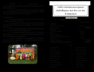 ธรรมรัตน์ Dhammaratana ธรรมรัตน์ Dhammaratana12
รายรับ-รายจ่าย(Income-Spend)
ประจำ�เดือนเม.ย.-พ.ค.-มิ.ย.-ก.ค.-ส.ค.
ปี 2558/2015
รายรับ-รายจ่าย เดือนเมษายน 2558
Amount (US$)
Revenues
Revenue from Donation 8,089.00
Other Revenues - 8,089.00
Expenses
Charitable Donations 200.00
Utilities 233.86
Traveling Expenses 776.95
Repair and Maintenance Expenses 72.73
Miscellaneous 96.09
Tax and License Fee - 1,379.63
Excess of Revenues over Expenses 6,709.37
รายรับ
Buppha Onsamit $ 100.00 Buddha Statue
Kitima Frank $ 2,008.00 Tax Donation
Robert-Srinya Baker $ 100.00 Buddha Statue
Noochian Buakamsri $ 20.00 Buddha Statue
Robert-Srinya Baker $ 10.00 Utilities
Voranuch Suvanich $ 100.00 Buddha Statue
Somsak Namsai $ 100.00 Buddha Statue
James P Birmingham $ 150.00 Songkran
James-สมหมาย Loverto $ 90.00 Songkran
Peter-Darinee $ 100.00 Songkran
ประเทศ คือ ศรีลังกาและไทย เจริญพระพุทธมนต์ แสดงธรรมในโอกาสครบรอบ 3 ปีร้าน
ขอให้เจริญรุ่งเรืองในกิจการ
	 28 ส.ค.2558 ท่านกงสุลใหญ่พรพงษ์ กนิษฐานนท์ พร้อมคณะถือโอกาสเดินทาง
มาเยี่ยมชาวไทยในเมืองพิทส์เบิร์ก โอกาสนี้ทางวัดได้มอบพระพุทธมงคลรังษี 5 นิ้วเป็นที่
ระลึก และท่านยังได้ปลูกต้นไม้ไว้เป็นที่ระลึกด้วย ขออนุโมทนา
กิจกรรมเดือนกันยายน
	 3-7 ก.ย.2558 พระมหาสายันต์ อคฺควณฺโณ เป็นตัวแทนของวัด เดินทางไปช่วย
งานปฏิบัติธรรมที่ศูนย์ปฏิบัติธรรมบีเวอร์เลค
	 4 ก.ย.2558 คุณโยมจำ�ลอง แม็คคาซี่ และคุณโยมสมทรง ฟ็อก นิมนต์พระไปฉัน
เพล หลังเพลพาไปซื้อรถตัดหญ้าที่ถวายโดยเจ้าภาพกฐินปีนี้ และซื้อต้นไม้ถวายวัดอีกด้วย
ขออนุโมทนา สาธุ
	 5 ก.ย.2558 คุณโยมเจมส์-คุณโยมพิมพ์ใจ เบอร์มิ่งแฮม ซื้อดินปุ๋ยสำ�หรับปลูกใส่
ต้นไม้ดอกไม้ แถมยังช่วยปลูกต้นไม้ที่วัดด้วย สาธุในกุศลเจตนา
	 7-8 ก.ย.2558 คุณโยมวิเชียร-สมศักดิ์ น้ำ�ใส นายช่างประจำ�วัด ทำ�งานไม่เคยหยุด
พอหยุดงานในวันแรงงาน(Labor's Day)ก็มาช่วยติดที่อาบน้ำ�ที่ห้องใต้ถุนจนแล้วเสร็จ ขอ
อนุโมทนาบุญในน้ำ�ใจอันงามของนายช่างทั้งสองคน		
	 8 ก.ย.2558 ในวันหยุดยาวคือวันแรงงานของสหรัฐอเมริกา ครอบครัวน้ำ�ใส-
คุณโยมทรวง-คุณโยมสมทรง-คุณโยมจำ�ลอง มาเอาบุญด้วยการปลูกดอกไม้และทำ�ความ
สะอาดวัด ขออนุโมทนาบุญ สาธุ
	 	
	
ชาววัดป่าธรรมรัตน์ เมืองพิทส์เบิร์กร่วมทำ�บุญงานผูกพัทธสีมา-ฝังลูก
นิมิต ที่วัดญาณรังษี รัฐเวอร์จีเนีย
 