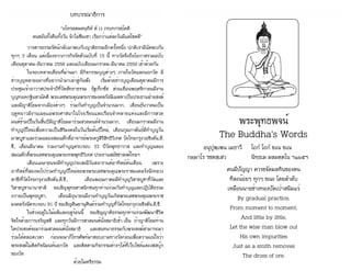 ธรรมรัตน์ Dhammaratana ธรรมรัตน์ Dhammaratana1
พระพุทธพจน์
		 The Buddha's Words	
	 อนุปุพฺเพน เมธาวี 	 โถกํ โถกํ ขเณ ขเณ
กมฺมาโร รชตสฺเสว 		 นิทฺธเม มลมตฺตโน ฯ๑๖๕ฯ
คนมีปัญญา ควรขจัดมลทินของตน
ทีละน้อยๆ ทุกๆ ขณะ โดยลำ�ดับ
เหมือนนายช่างทองปัดเป่าสนิมแร่
By gradual practice,
From moment to moment,
And little by little,
Let the wise man blow out
His own impurities
Just as a smith removes
The dross of ore.
บทบรรณาธิการ
	 “อโหรตฺตมตนฺทิตํ ตํ เว ภทฺเทกรตฺโตติ
คนขยันทั้งคืนทั้งวัน จักไม่ซึมเซา เรียกว่าแต่ละวันมีแต่โชคดี”
	 วารสารธรรมรัตน์์กลับมาพบกับญาติธรรมอีกครั้งหนึ่ง ปกติเรามีนัดพบกัน
ทุกๆ 3 เดือน แต่เนื่องจากภารกิจรัดตัวฉบับที่ 15 นี้ ทางวัดจึงถือโอกาสรวมฉบับ
เดือนตุลาคม-ธันวาคม 2558 และฉบับเดือนมกราคม-มีนาคม 2559 เข้าด้วยกัน
	 ในรอบหลายเดือนที่ผ่านมา มีกิจกรรมบุญต่างๆ ภายในวัดและนอกวัด มี
ข่าวบุญหลายอย่างที่อยากนำ�มาเล่าสู่กันฟัง เริ่มด้วยข่าวบุญเดือนตุลาคมมีการ
ประชุมเจ้าอาวาสประจำ�ปีที่วัดสัทธาธรรม รัฐเท็กซัส ส่วนเดือนพฤศจิกายนมีงาน
บุญทอดกฐินสามัคคี พระเดชพระคุณพระราชมงคลรังษีเมตตาเป็นประธานฝ่ายสงฆ์
และมีญาติโยมจากเมืองต่างๆ ร่วมกันทำ�บุญเป็นจำ�นวนมาก, เดือนธันวาคมเป็น
ฤดูหนาวมีงานเผยแผ่พระศาสนาในโรงเรียนและเรือนจำ�หลายแห่งและมีการสวด
มนต์ข้ามปีในวันสิ้นปีมีญาติโยมมาร่วมสวดมนต์จำ�นวนมาก, เดือนมกราคมมีงาน
ทำ�บุญปีใหม่เพื่อความเป็นสิริมงคลในวันเริ่มต้นปีใหม่, เดือนกุมภาพันธ์มีทำ�บุญวัน
มาฆบูชาและร่วมฉลองสมณศักดิ์อาจารย์พระครูสิริสิทธิวิเทศ วัดไทยกรุงวอชิงตัน,ดี.
ซี., เดือนมีนาคม ร่วมงานทำ�บุญครบรอบ 33 ปีวัดพุทธาวาส และทำ�บุญฉลอง
สมณศักดิ์พระเดชพระคุณพระเทพพุทธิวิเทศ ประธานสมัชชาสงฆ์ไทยฯ
	 เดือนเมษายนจะมีทำ�บุญประเพณีวันสงกรานต์อาทิตย์ต้นเดือน เพราะ
อาทิตย์ที่สองจะไปร่วมทำ�บุญปีใหม่ขอพรพระเดชพระคุณพระราชมงคลรังษี(หลวง
ตาชี)ที่วัดไทยกรุงวอชิงตัน,ดี.ซี., เดือนพฤษภาคมมีทำ�บุญวิสาขบูชาที่วัดและ
วิสาขบูชานานาชาติ ขอเชิญพุทธศาสนิกชนทุกท่านร่วมกันทำ�บุญและปฏิบัติธรรม
ถวายเป็นพุทธบูชา, เดือนมิถุนายนมีงานทำ�บุญวันเกิดพระเดชพระคุณพระราช
มงคลรังษีครบรอบ 91 ปี ขอเชิญศิษยานุศิษย์ร่วมทำ�บุญที่วัดไทยกรุงวอชิงตัน,ดี.ซี.
	 ในช่วงฤดูใบไม้ผลิและฤดูร้อนนี้ ขอเชิญญาติธรรมทุกท่านร่วมพัฒนาชีวิต
จิตใจด้วยการเจริญสติ และทุกวันมีการสวดมนต์นั่งสมาธิเช้า-เย็น ถ้าญาติโยมท่าน
ใดประสงค์จะมาร่วมสวดมนต์นั่งสมาธิ และสนทนาธรรมกับพระสงฆ์สามารถมา
ร่วมได้ตลอดเวลา ก่อนจะมาก็โทรศัพท์มาสอบถามทางวัดก่อนเพื่อความแน่ใจว่า
พระสงฆ์ไม่ติดกิจนิมนต์นอกวัด และติดตามกิจกรรมต่างๆได้ที่เว็บไซด์และเฟสบุ๊ก
ของวัด
ด้วยไมตรีธรรม
 