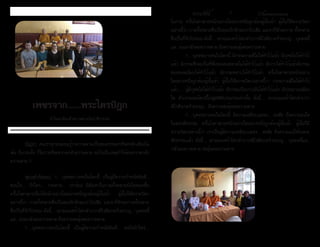 ธรรมรัตน์ Dhammaratana ธรรมรัตน์ Dhammaratana6 7
เพชรจาก......พระไตรปิฎก
ทำ�ไมคนจึงกลัวความตาย(โยธาชีววรรค)
	 ปัญหา คนเราทุกคนย่อมรู้ว่าความตายเป็นของธรรมดาที่จะหลักเลี่ยงไม่
พ้น ถึงกระนั้น ก็ไม่วายที่จะหวาดกลัวความตาย อะไรเป็นเหตุทำ�ให้คนหวาดกลัว
ความตาย ?
	 พุทธดำ�รัสตอบ ?.....บุคคลบางคนในโลกนี้ เป็นผู้มีความกำ�หนัดยินดี...
ชอบใจ.... รักใคร่.... กระหาย.... เร่าร้อน มีตัณหาในกามทั้งหลายยังไม่หมดสิ้น
ครั้นโรคาพาธเจ็บไข้หนักอย่างใดอย่างหนึ่งถูกต้องผู้นั้นเข้า ผู้นั้นก็มีความวิตก
อย่างนี้ว่า กายทั้งหลายซึ่งเป็นของรักจักละเราไปเสีย แลเราก็จักละกายทั้งหลาย
ซึ่งเป็นที่รักไปหนอ ดังนี้.... เขาย่อมเศร้าโศกลำ�บากพิไรตีอกคร่ำ�ครวญ... บุคคลนี้
แล.. ย่อมกลัวต่อความตาย ถึงความสะดุ้งต่อความตาย
	 ?.....บุคคลบางคนในโลกนี้ เป็นผู้มีความกำ�หนัดยินดี... พอใจรักใคร่....
ในกาย ครั้นโรคาพาธหนักอย่างใดอย่างหนึ่งถูกต้องผู้นั้นเข้า ผู้นั้นก็มีความวิตก
อย่างนี้ว่า กายทั้งหลายซึ่งเป็นของรักจักละเราไปเสีย แลเราก็จักละกาย ทั้งหลาย
ซึ่งเป็นที่รักไปหนอ ดังนี้.... เขาย่อมเศร้าโศกลำ�บากพิไรตีอกคร่ำ�ครวญ... บุคคลนี้
แล.. ย่อมกลัวต่อความตาย ถึงความสะดุ้งต่อความตาย
	 ?.....บุคคลบางคนในโลกนี้ มีกรรมงามดีไม่ได้ทำ�ไว้แล้ว มีกุศลไม่ได้ทำ�ไว้
แล้ว มีกรรมซึ่งจะเป็นที่พึ่งของคนขลาดไม่ได้ทำ�ไว้แล้ว มีบาปได้ทำ�ไว้แล้วมีกรรม
ของคนละโมบได้ทำ�ไว้แล้ว มีกรรมหยาบได้ทำ�ไว้แล้ว ครั้นโรคาพาธหนักอย่าง
ใดอย่างหนึ่งถูกต้องผู้นั้นเข้า ผู้นั้นก็มีความวิตกอย่างนี้ว่า กรรมงามดีไม่ได้ทำ�ไว้
แล้ว..... ผู้มีกุศลไม่ได้ทำ�ไว้แล้ว มีกรรมเป็นบาปอันได้ทำ�ไว้แล้ว มีประมาณเพียง
ใด ตัวเราจะละโลกนี้ไปสู่คติมีประมาณเท่านั้น ดังนี้.... เขาย่อมเศร้าโศกลำ�บาก
พิไรตีอกคร่ำ�ครวญ... ถึงความสะดุ้งต่อความตาย
	 ?.....บุคคลบางคนในโลกนี้ มีความเคลือบแคลง... สงสัย ถึงความแน่ใจ
ในพระสัทธรรม ครั้นโรคาพาธหนักอย่างใดอย่างหนึ่งถูกต้องผู้นั้นเข้า ผู้นั้นก็มี
ความวิตกอย่างนี้ว่า เราเป็นผู้มีความเคลือบแคลง... สงสัย ถึงความแน่ใจในพระ
สัทธรรมแล้ว ดังนี้.... เขาย่อมเศร้าโศกลำ�บากพิไรตีอกคร่ำ�ครวญ... บุคคลนี้แล..
กลัวต่อความตาย สะดุ้งต่อความตาย
	 ร้านอาหารเลอไทย ทำ�บุญ
ครบรอบ 1 ปีในการเปิดร้าน นิมนต์
พระสงฆ์เจริญพระพุทธมนต์
	 ร้านอาหารมายไทย
ทำ�บุญถวายเพลเป็นประจำ�
เดือนละสองครั้ง
 