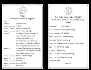 ธรรมรัตน์ Dhammaratana ธรรมรัตน์ Dhammaratana44 45
กิจวัตร
วัดป่าธรรมรัตน์ เมืองพิทส์เบิร์ก สหรัฐอเมริกา
เวลา
๐๕.๓๐ น.	 	 เจริญสมาธิภาวนา
๐๖.๐๐ - ๐๗.๐๐ น. 	ทำ�วัตรเช้า  
๐๗.๓๐ - ๐๘.๐๐ น. 	พิจารณาฉันภัตตาหารเช้า
๐๘.๐๐ - ๑๐.๓๐ น.	 ธุรการ - ศึกษาพระไตรปิฎก
๑๐.๓๐ น.	 	 พระสงฆ์นำ�ทำ�วัตรแปล, สมาทานศีล ๕
	 	 	 กล่าวคำ�ถวายภัตตาหารเพล กล่าว	 	 	
	 	 	 อนุโมทนา(อังกฤษ-ไทย-บาลี)
	 	 	 พิจารณาฉันอาหาร, ในขณะที่พระสงฆ์
	 	 	 พิจารณาฉัน ฆราวาสเจริญจิตภาวนาชั้นบน, 		
	 	 	 กล่าวคำ�ลาอาหาร และทานอาหารร่วมกัน
๑๒.๓๐ น.	 	 พระสงฆ์ปฏิสันถาร(สนทนาธรรม-สวดมนต์-		
	 	 	 เจริญจิตภาวนา) ณ ห้องสมุดธรรมรัตน์ หรือ		
	 	 	 ห้องสวดมนต์ จนสมควรแก่เวลา
๑๔.๐๐ - ๑๗.๐๐ น.	 ธุรการ - ศึกษาพระไตรปิฎก
๑๗.๓๐ น.	 	 เจริญจิตภาวนา
๑๘.๐๐ - ๑๙.๐๐ น.	 ทำ�วัตรเย็น
๑๙.๐๐ - ๒๑.๐๐ น.	 ศึกษาพระไตรปิฎก
๒๒.๐๐ น.	 	 พักอิริยาบถ
The Daily Schedule of BMCP
The Buddhist Meditation Center of Pittsburgh
******
05.30 a.m.  		 Meditation
06.00 - 07.00 a.m.	Morning Chanting
07.30 - 08.00 a.m. Breakfast
08.00 - 10.30 a.m. Dhamma study
10.30 a.m.  	Lunch ceremony
12.30 p.m. 	Conversation, Chanting, Meditation
2.00 - 5.00 	Dhamma study
5.30 p.m. 	 Meditation
6.00 - 7.00 p.m. Evening Chanting
7.00 - 9.00 p.m. Dhamma study
10.00 p.m. Rest
*******
 