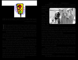 ธรรมรัตน์ Dhammaratana ธรรมรัตน์ Dhammaratana3
I
have practiced meditation for many years, but I still strug-
gle with my mind. Sometimes, I can really concentrate
and gain peace of mind. At other times, it is difficult to
focus and find peace of mind. My monkey mind still wanders.
	 In a similar comparison, when we drive on the road and
come to an intersection, we see traffic lights. How many col-
ors are there? Yes, everyone of us recognizes that there are
three of them: Red, yellow and green.
	 Which of the traffic lights do you favor? My friends say
they prefer the green light because they can go. Many friends
detest the red light. Why? Because they don’t want to stop, es-
pecially when they are rushing. Some do not refer the yellow
light because they don’t know whether to stop or speed up.
	 When we drive, do we meet the green light all the time?
Simply no! Sometimes the light is green or red, and some-
times it is yellow. If we accept the rule of traffic, we don’t
suffer much when we meet the red light or the yellow light.
This is the rule on the street that we must follow and observe
for our security and to avoid an accident.
	 In Buddhism, the green light is similar to happiness
and the red to suffering. The yellow is neither happiness nor
suffering. It
is a neutral
feeling.
	 In ev-
eryday life,
we don’t
obtain just
happiness
or just suf-
fering. We
experience
all emotions, whether we like it or not, because it is nature.
If we accept and learn from it, we know how to deal with
it cleverly. The Buddha said our duty when confronted with
misery is to understand it, not to suffer.
Ajahn Chah, a Thai meditation master once gave us a simple
contrast. Suppose you go and sit in the middle of a freeway
with the cars and trucks speeding toward you. You can’t get
angry at the cars and shout, “Don’t drive over here! Don’t
drive over here!” So what can you do? You get off the road.
The road is the place where cars run. If you don’t want the
cars to be there, you suffer.
	 When I was 13 years old and a novice, I learned about
worldly conditions or truths. I call these the eight secret sub-
jects that they never taught us in ordinary school or university.
They are: gain and loss, rank and obscurity, blame and praise,
happiness and pain.
	 We can split these conditions into two parts with pleas-
LIFE IS ACEPTING THE GOOD AND THE BAD
By Phramaha Piya Jundadal
 