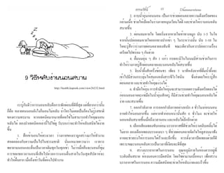 ธรรมรัตน์ Dhammaratana ธรรมรัตน์ Dhammaratana16 17
	 เรารู้กันดีว่าการนอนหลับคือการพักผ่อนที่ดีที่สุดแต่ที่ยากกว่านั้น
ก็คือ หลายคนนอนยังไงก็นอนไม่หลับ ถ้าใครไม่เคยเป็นก็คงไม่รู้รสชาติ
ของความทรมาน หากเทคนิคมากมายที่เคยใช้ไม่สามารถทำ�ให้คุณนอน
หลับได้ ลองนำ�เทคนิคเหล่านี้ไปใช้ดู รับรองว่าจะทำ�ให้หลับสนิทได้ง่าย
ขึ้น
	 1. ฝึกเข้านอนให้ตรงเวลา ร่างกายของเราถูกสร้างมาให้ทำ�งาน
สอดคล้องกับความเป็นไปในธรรมชาติ นั่นแหมายความว่า เราควร
พยายามนอนและตื่นเป็นเวลาเดิมทุกวันทุกเช้า ไม่ว่าเมื่อคืนจะนอนกี่ทุ่ม
การชดเชยเวลานอนที่เสียไปด้วยการนอนตื่นสายในวันสุดสัปดาห์จะ
ทำ�ให้ตื่นยาก เมื่อถึงเช้าวันที่ต้องไปทำ�งาน
	 2. อาบน้ำ�อุ่นก่อนนอน เป็นการช่วยผ่อนคลายความตึงเครียดของ
กล้ามเนื้อ ช่วยให้เลือดในร่างกายหมุนเวียนได้ดี และช่วยให้เรานอนหลับ
สบายขึ้น
	 3. ผ่อนลมหายใจ โดยเริ่มจากหายใจเข้าทางจมูก นับ 1-5 ในใจ
จากนั้นปล่อยลมหายใจออกทางปากช้า ๆ ในระหว่างนั้น นับ 1-10 ใน
ใจจะรู้สึกว่าร่างกายผ่อนคลายลงทันที ขณะเดียวกันควรปล่อยวางเรื่อง
เครียดไปพร้อม ๆ กันด้วย
	 4. ดื่มนมอุ่น ๆ สัก 1 แก้ว กรดอะมิโนในนมมีส่วนช่วยในการ
ทำ�ให้ร่างกายรู้สึกผ่อนคลายและนอนหลับได้สบายขึ้น
	 5. จิบน้ำ�ผึ้งสักครึ่งช้อนชา เพียง 5 นาทีหลังจากที่ดื่มน้ำ�ผึ้งจะ
เข้าไปมีส่วนกระตุ้นให้สมองหลั่งสารซีโรโทนิน ซึ่งส่งผลให้เรารู้สึก
ผ่อนคลาย และช่วยทำ�ให้คุณง่วงได้
	 6.ทำ�มือให้อุ่นการทำ�มือให้อุ่นจะสามารถลดความตึงเครียดลงได้
ก่อนนอนอาจจะแช่มือในน้ำ�อุ่นสักครู่ ก็มีส่วนช่วยทำ�ให้คุณนอนหลับได้
ง่าย และสบายขึ้น
	 7. ออกกำ�ลังกาย การออกกำ�ลังกายอย่างหนัก 4 ชั่วโมงก่อนนอน
อาจทำ�ให้นอนยากขึ้น แต่หากทำ�ก่อนหน้านั้นสัก 6 ชั่วโมง จะช่วยให้
นอนหลับสบายขึ้นเมื่อถึงเวลานอน และหลับได้ลึกอีกด้วย
	 8. เลือกเสียงเพลงขับกล่อม บรรยากาศที่ดีช่วยให้เราเคลิบเคลิ้มได้
ไม่ยาก ลองเลือกเพลงบรรเลงเบา ๆ ที่ช่วยผ่อนคลายจิตใจให้ดูสงบมาฟัง
อาจจะช่วยเร่งให้การนอนได้เร็วและลึกขึ้น ควรตั้งเวลาปิดเพลงด้วยก็ดี
เพราะขณะนอนหลับควรเป็นเวลาที่เงียบจะดีที่สุด
	 9. สร้างบรรยากาศในการนอน อุณหภูมิภายในห้องควรอยู่ที่
ระดับเย็นสบาย ห้องนอนควรมืดสนิท โดยใช้ผ้าม่านเนื้อหนา เพื่อสร้าง
บรรยากาศในการนอน ความมืดสนิทจะช่วยให้หลับง่ายและเร็วขึ้น
9 วิธีหลับง่ายนอนสบาย
http://health.kapook.com/view26232.html
 