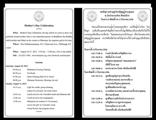 ธรรมรัตน์ Dhammaratana ธรรมรัตน์ Dhammaratana36 37
ขอเชิญร่วมทำ�บุญวันกตัญญูรู้พระคุณแม่
ณ วัดป่าธรรมรัตน์ พิทส์เบิร์ก
วันเสาร์-อาทิตย์ที่ 10-11 สิงหาคม 2556
	 "พ่อแม่เป็นพระพรหม(ผู้สร้าง)ของบุตรธิดา" แม่เป็นผู้สร้างโลก โลก
คือลูก แม่จึงเป็นบุคคลสำ�คัญที่สร้างสรรค์ให้ลูกที่เกิดมาเป็นคนดีหรือไม่ก็ได้
งานของแม่จึงเป็นภาระที่หนัก ไม่เคยจบจนกระทั่งวันตาย เนื่องในเทศกาลวัน
กตัญญูรู้พระคุณแม่ ทางวัดจึงเปิดโอกาสให้ทุกท่านได้ร่วมทำ�บุญระลึกถึงพระ
คุณแม่ ดังนี้
	
วันเสาร์ที่ 10 สิงหาคม 2556
	 เวลา 17.00 น.	 ร่วมทำ�วัตรเย็น-เจริญจิตภาวนา
	 เวลา 18.30 น.	 พักดื่มน้ำ�ชา-กาแฟ
	 เวลา 19.00 น.	 เจริญพระพุทธมนต์ “ชยมงคลคาถา”
			 (อิติปิ โส 81 จบ)
	 เวลา 20.00 น.	 สนทนาธรรม รับพร เป็นอันเสร็จพิธี
วันอาทิตย์ที่ 11 สิงหาคม 2556
	 เวลา 10.15 น.	 จุดเทียนธูปบูชาพระรัตนตรัย,
			 ร่วมกันสวดมนต์, สมาทานศีล ๕
			 พระสงฆ์เจริญพระพุทธมนต์,
			 ญาติโยมตักบาตรข้าวสุก,
	 เวลา 10.45 น.	 ถวายภัตตาหารเพล, แสดงธรรมเรื่องพระคุณแม่,
			 พิจารณาฉันเพล
	 เวลา 12.00 น.	 ญาติโยมร่วมกันรับประทานอาหาร
	 เวลา 12.30 น.	 เจริญจิตภาวนาบูชาพระคุณแม่
			 ในสากลโลก (5-10 นาที)
			 รับของที่ระลึก เป็นอันเสร็จพิธี
Mother’s Day Celebration
******
	 What :  Mother's Day Celebration, the day which we come to show our
gratitude towardmotherwhoisveryimportant person.In Buddhism the Buddha
called mother and father as the creator or Bhraman, the supreme god in his time.
	 Where : Wat Padhammaratana, 5411 Glenwood Ave., Pittsburgh, PA
15207
	 When :  August 10-11, 2013.  9.30 am – 12.00 pm., Free to the public
	 Info :  (412)521-5095,  www.bmcpitts.org, www.facebook.com/bmcpitts
Schedule
Saturday, August 10, 2013
	 05.00 p.m.	 Meditation-Evening Chanting
	 06.30 p.m.	 Tea Break
	 07.00 p.m.	 Parita Chanting (Itipi So 81 times)
	 08.00 p.m.	 Dhamma Discussion, Blessing, the end
Sunday, August 11, 2013
	 10.15 a.m.	 Light the candle, group-chanting,
	 	 	 request five precepts, the monk chants
	 10.45 a.m.	 Lunch served to the Venerable monk and Dhamma talk
	 12.00 a.m.	 Lunch served to the congregation
	 12.00 a.m.	 Meditation for mothers (5-10 minutes),
	 	 	 receive the gift  by Venerable monk,
	 	 	 Group-Picture, the program closed.
******
 