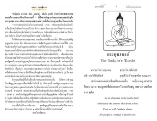 ธรรมรัตน์ Dhammaratana ธรรมรัตน์ Dhammaratana1
พระพุทธพจน์
The Buddha's Words
			
	 อหํ นาโคว สงฺคาเม		 จาปาโต ปติตํ สรํ
อติวากฺยํ ติติกฺขิสฺสํ			 ทุสฺสีโล หิ พหุชฺชโน ฯ๓๒๐ฯ
	 เราจักอดทนต่อคำ�เสียดสีของคนอื่น เหมือนพญาคชสาร
ในสนามรบ ทนลูกศรที่ปล่อยออกไปจากคันธนู เพราะว่าคนโดย
มาก ทุศีล
	 As an elephant in the battle field
withstands the arrows shot from a bow.
Even so will I endure abuse,
for people's conduct is mostly low.
บทบรรณาธิการ
	 "อิมัสมิง อาวาเส อิมัง เตมาสัง วัสสัง อุเปมิ ข้าพเจ้าขอเข้าจำ�พรรษ
ตลอดไตรมาส(๓เดือน)ในอาวาสนี้ " นี้คือคำ�อธิษฐานจำ�พรรษาของพระภิกษุใน
พระพุทธศาสนา เป็นการแสดงเจตจำ�นงค์ความตั้งใจว่าจะอยู่ ณ ที่แห่งใดแห่งหนึ่ง
	 วารสารธรรมรัตน์รายไตรมาสกลางปี 2556 กลับมาพบกับท่านอีกครั้ง
หนึ่ง เป็นฉบับที่สองในรอบปี2556 มีสาระธรรมกิจกรรม และเรื่องราวมากมายมา
ฝาก เพื่อแจ้งให้สมาชิกได้ทราบว่าภายในรอบ 3 เดือนที่ผ่านมาทางวัดทำ�อะไรบ้าง
และในอีก 3 เดือนข้างหน้าจะมีกิจกรรมอะไรเกิดขึ้นบ้าง
	 ในเดือนเมษายน,พฤษภาคม และมิถุนายนที่ผ่านมานั้น มีกิจกรรมบำ�เพ็ญ
บุญกุศลมากมาย คือ เดือนเมษายนทางวัดจัดทำ�บุญประเพณีสงกรานต์ที่วัด และ
ได้เดินทางไปร่วมทำ�บุญประเพณีสงกรานต์ที่วัดไทยกรุงวอชิงตัน,ดี.ซี. เดือน
พฤษภาคมนั้นมีกิจกรรมหลักคือการจัดเฉลิมฉลองวันวิสาขบูชาที่วัด และร่วม
จัดงานวิสาขนานาชาติร่วมกับชาวพุทธนานาชาติเมืองพิทส์เบิร์ก, เดือนมิถุนายน
นั้นคณะสงฆ์วัดป่าธรรมรัตน์ได้เดินทางไปช่วยงานประชุมสมัชชาสงฆ์ไทยใน
สหรัฐอเมริกาและทำ�บุญอายุวัฒนมงคลครบรอบ 88 ปีหลวงตาชี หลังจากนั้นมี
พระเถรานุเถระและญาติโยมจากประเทศไทยเดินทางมาเยี่ยมเยือนวัดและเมือง
พิทส์เบิร์ก เป็นต้นว่า พระเดชพระคุณพระธรรมโมลี เจ้าคณะจ.สุรินทร์ อีกเรื่อง
หนึ่งที่อยากแจ้งให้ทราบคือปีนี้พระภิกษุจำ�พรรษาที่วัดป่าธรรมรัตน์2รูปคือพระ
มหาสายันต์ อคฺควณฺโณ และพระมหาปิยะ อุตฺตมปญฺโญ
	 กิจกรรมที่จะมีขึ้นในเดือนสิงหาคมและกันยายนนั้น มีกิจกรรมทำ�บุญ
วันกตัญญูรู้พระคุณแม่ที่จะจัดขึ้นในวันที่ 11 สิงหาคมนี้ ขอเชิญชวนทุกท่านร่วม
กิจกรรมบูชาพระคุณแม่กับทางวัด ในช่วงเทศกาลเข้าพรรษาปีนี้ ทางวัดมีกิจกรรม
นั่งสมาธิ สวดมนต์ สนทนาธรรมเป็นประจำ�ทุกเย็นวันอาทิตย์ตั้งแต่เวลา 17.00
- 19.00 น. ขอเรียนเชิญญาติโยมทุกท่านร่วมบำ�เพ็ญบุญพิเศษ หรือถ้าญาติโยมมี
ความสนใจพิเศษที่อยากศึกษาปฏิบัติธรรมเพิ่มเติมสามารถติดต่อสอบถามกับทาง
วัดได้ตลอดเวลาเสมือนหนึ่งเป็นวัดของญาติโยมเอง จึงแจ้งมาเพื่อทราบโดยทั่วกัน
	 และเพื่อไม่เป็นการเสียเวลา ขอเชิญญาติโยมทุกท่านพลิกไปอ่านสาร
ธรรม และกิจกรรมต่างๆ ในรอบ ๓ เดือนที่ผ่านมาได้ในวารสารเล่มนี้
ด้วยไมตรีธรรม	
	
 