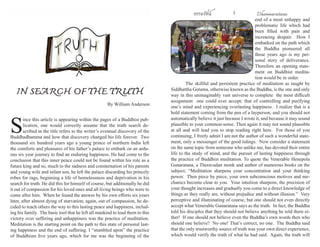 ธรรมรัตน์ Dhammaratana ธรรมรัตน์ Dhammaratana2 3
S
ince this article is appearing within the pages of a Buddhist pub-
lication, one would correctly assume that the truth search de-
scribed in the title refers to the writer’s eventual discovery of the
Buddhadhamma and how that discovery changed his life forever. Two
thousand six hundred years ago a young prince of northern India left
the comforts and pleasures of his father’s palace to embark on an ardu-
ous six year journey to find an enduring happiness. He had come to the
conclusion that this inner peace could not be found within his role as a
future king and so, much to the sadness and consternation of his parents
and young wife and infant son, he left the palace discarding his princely
robes for rags, beginning a life of homelessness and deprivation in his
search for truth. He did this for himself of course, but additionally he did
it out of compassion for his loved ones and all living beings who were to
come after him. When he found the answer by his own efforts six years
later, after almost dying of starvation; again, out of compassion, he de-
cided to teach others the way to this lasting peace and happiness, includ-
ing his family. The basic tool that he left all mankind to lead them to this
victory over suffering and unhappiness was the practice of meditation.
Meditation is the starting point on the path to this state of personal last-
ing happiness and the end of suffering. I “stumbled upon” the practice
of Buddhism five years ago, which for me was the beginning of the
end of a most unhappy and
problematic life which had
been filled with pain and
increasing despair. How I
embarked on the path which
the Buddha pioneered all
those years ago is my per-
sonal story of deliverance.
Therefore an opening state-
ment on Buddhist medita-
tion would be in order.
	 The skillful and persistent practice of meditation as taught by
Siddhattha Gotama, otherwise known as the Buddha, is the one and only
way in this unimaginably vast universe to complete the most difficult
assignment one could ever accept; that of controlling and purifying
one’s mind and experiencing everlasting happiness. I realize that is a
bold statement coming from the pen of a layperson, and you should not
automatically believe it just because I wrote it, and because it may sound
plausible to your common-sense. Then again it may not sound plausible
at all and will lead you to stop reading right here. For those of you
continuing, I freely admit I am not the author of such a wonderful state-
ment, only a messenger of the good tidings. Now consider a statement
on the same topic from someone who unlike me, has devoted their entire
life to the study of mind, and the pursuit of lasting happiness through
the practice of Buddhist meditation. To quote the Venerable Henepola
Gunaratana, a Theravadan monk and author of numerous books on the
subject; “Meditation sharpens your concentration and your thinking
power. Then piece by piece, your own subconscious motives and me-
chanics become clear to you. Your intuition sharpens; the precision of
your thought increases and gradually you come to a direct knowledge of
things as they really are, without prejudice and without illusion.” Very
perceptive and illuminating of course, but one should not even directly
accept what Venerable Gunaratana says as the truth. In fact, the Buddha
told his disciples that they should not believe anything he told them ei-
ther! If one should not believe even the Buddha’s own words then who
should one believe? No one! That’s correct, no one. The Buddha said
that the only trustworthy source of truth was your own direct experience,
which would verify the truth of what he had said. Again, the truth will
IN SEARCH OF THE TRUTH
By William Anderson
 