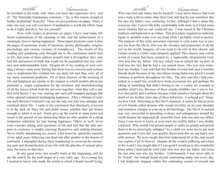ธรรมรัตน์ Dhammaratana ธรรมรัตน์ Dhammaratana4 5
be revealed as the truth, only when you have the experience of it. Get
it? The Venerable Gunaratana continues, “ So, is this reason enough to
bother meditating? Scarcely! These are just promises on paper. There is
only one way you will ever know if meditation is worth the effort; learn
to do it right, and do it. See for yourself.”			
	 Now, with respect to promises on paper; I have read many dif-
ferent explanations of the meaning of life, and the achievement of a
seemingly elusive lasting happiness. These paper promises came within
the pages of numerous works of literature, poetry, philosophy, religion,
psychology and various versions of metaphysics. The results of this
reading and pondering only brought me to the conclusion much later
in life, that none of these authors actually had it all together; they only
had bits and pieces of truth that could not be assembled into one cohe-
sive and understandable form. Despite all of my reading of such writ-
ings, I always came away feeling that there was no concrete and realistic
way to implement this wisdom into my daily life and thus solve all of
my many emotional problems. All of these theories of the meaning of
life and happiness are similar to the manner in which modern physicists
postulate a single explanation for the existence and interrelationship
of all the forces which hold the universe together; what they call a uni-
fied field theory. I too was seeking one such gift-wrapped package that
when opened contained unchanging happiness. After a lifetime of read-
ing such theories I realized I was not the only one who was unhappy and
confused about life. I came to the conclusion that absolutely everyone
is in the dark on these life and death issues, whether they are honest
enough to admit it or not. Some give up the search at some point and
resort to the pursuit of one distracting behavior after another as a cheap
temporary substitute for true lasting happiness. Others as well, never
even consider asking such questions of life and feel that the only pur-
pose to existence is simply enjoying themselves and seeking pleasure.
Never totally abandoning my search; I did however, spend the majority
of my adult years following one dead end after another in the deserts of
confusion. I attempted during these wanderings to cover-up the increas-
ing pain and dissatisfaction of my life with the placebo of sensual plea-
sure, but more on that later.
	 In any good story one usually starts at the beginning, and for
me the search for the truth began at a very early age. As a young boy
I wanted to know who made the world in which I found myself living.
Who was God and where was he located? I was led to believe that God
was a male with no name other than God, and that he was somehow this
but also my father; very confusing. In fact, although I had a name like
everyone else, I never felt fully comfortable with mine as if I had some
secret identity that no one could tell me. I was raised in the Christian
tradition and baptized as an infant. This procedure required an authority
figure to sprinkle water over my head while I probably cried in protest.
The purpose of this early unwanted exposure to cold water was to pro-
tect me from the Devil, who was the inventor and perpetrator of all the
evil in the world. Imagine, all you need to be safe in this chaotic and
violent world is a little water properly applied! This chaotic and violent
world of course had been created by a supposedly all-powerful God,
who was also my father. The key which was to unlock the mystery of
God was the fact that he had a son named Jesus, who was also some-
how my brother. I was told that this brother of mine had died a horrible
bloody death because of my sins (those wrong behaviors which I would
continue to perform throughout my life). The only sins that I had com-
mitted as a small boy would have been occasional lies and perhaps the
taking of something that didn’t belong to me, a cookie for example or
another child’s toy. Because of these simple childlike sins I was to for-
ever feel guilty and worthless because I had somehow brought about the
death of my brother Jesus due of these behaviors. Confused yet? Imag-
ine how I felt. Returning to this Devil character, it seems he had an army
of evil friends called demons who would invisibly sit on your shoulder
and somehow whisper in your ear to do bad things The Devil it seemed
was very successful in spreading violence and unhappiness around the
world despite the supposed all- powerful God, who was also my father.
Since I was never to know or even meet my earthly father I was doubly
confused. Why would God permit people to suffer so greatly and permit
them to be so universally unhappy? As a child you were not to ask such
questions and if you did, you quickly discovered that no one had a sen-
sible answer. We were taught that God understood all of this and would
one explain if all in Heaven. Despite all the evident suffering and chaos
in the world I was taught that if I was good I would go to this wonderful
place when I died and be with God, who was also my father, and Jesus
his son who was also my brother. Unfortunately I was never able to
be “Good”, but instead found myself committing many sins every day.
I felt helplessly trapped within this unbending system of reward and
 