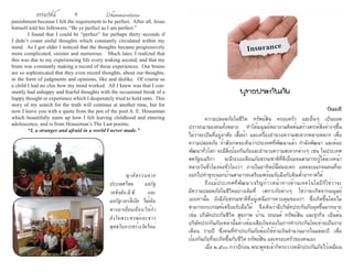 ธรรมรัตน์ Dhammaratana ธรรมรัตน์ Dhammaratana6 7
punishment because I felt the requirement to be perfect. After all, Jesus
himself told his followers, “Be ye perfect as I am perfect.”
	 I found that I could be “perfect” for perhaps thirty seconds if
I didn’t count sinful thoughts which constantly circulated within my
mind. As I got older I noticed that the thoughts became progressively
more complicated, sinister and numerous. Much later, I realized that
this was due to my experiencing life every waking second, and that my
brain was constantly making a record of these experiences. Our brains
are so sophisticated that they even record thoughts, about our thoughts,
in the form of judgments and opinions, like and dislike. Of course as
a child I had no clue how my mind worked. All I knew was that I con-
stantly had unhappy and fearful thoughts with the occasional break of a
happy thought or experience which I desperately tried to hold onto. This
story of my search for the truth will continue at another time, but for
now I leave you with a quote from the pen of the poet A. E. Houseman
which beautifully sums up how I felt leaving childhood and entering
adolescence, and is from Houseman’s The Last poems;
	 “I, a stranger and afraid in a world I never made.”
	 ความปลอดภัยในชีวิต ทรัพย์สิน ครอบครัว และอื่นๆ เป็นยอด
ปรารถนาของคนทั้งหลาย ทำ�ให้มนุษย์พยายามคิดค้นสร้างสรรค์สิ่งต่างๆขึ้น
ไม่ว่าจะเป็นที่อยู่อาศัย เสื้อผ้า และเครื่องอำ�นวยความสะดวกหลายหลาก เพื่อ
ความปลอดภัย ถ้าสังเกตจะเห็นว่าประเทศที่พัฒนาแล้ว กำ�ลังพัฒนา และด้อย
พัฒนาทั่วโลก จะมีสิ่งป้องกันภัยและอำ�นวยความสะดวกต่างๆ เช่น ในประเทศ
สหรัฐอเมริกา จะมีระบบเตือนภัยธรรมชาติที่ดีเยี่ยมจนสามารถรู้ได้ล่วงหน้า
หลายวันชั่วโมงต่อชั่วโมงว่า ภายในอาทิตย์นี้ฝนจะตก แดดจะออกจนคนที่จะ
ออกไปทำ�ธุระนอกบ้านสามารถเตรียมพร้อมรับมือกับดินฟ้าอากาศได้
	 ถึงแม้ประเทศที่พัฒนาเจริญก้าวหน้าทางด้านเทคโนโลยีก็ใช่ว่าจะ
มีความปลอดภัยในชีวิตอย่างเต็มที่ เพราะภัยต่างๆ ใช่ว่าจะเกิดจากมนุษย์
เองเท่านั้น ยังมีภัยธรรมชาติที่อยู่เหนือการควบคุมของเรา ซึ่งเกิดขึ้นโดยไม่
สามารถกะเกณฑ์เตรียมรับมือได้ จึงเห็นว่ามีบริษัทประกันภัยผุดขึ้นมากมาย
เช่น บริษัทประกันชีวิต สุขภาพ บ้าน รถยนต์ ทรัพย์สิน และธุรกิจ เป็นต้น
บริษัทประกันภัยเหล่านั้นต่างต้องเสียเงินทองในการทำ�ประกันโดยจ่ายเป็นราย
เดือน รายปี ซึ่งคนที่ทำ�ประกันภัยต้องใช้จ่ายเงินจำ�นวนมากในแต่ละปี เพื่อ
ป้องกันภัยที่จะเกิดขึ้นกับชีวิต ทรัพย์สิน และครอบครัวของตนเอง
	 เมื่อ ๒,๕๐๐ กว่าปีก่อน พระพุทธเจ้าก็ทรงวางหลักประกันภัยไว้เหมือน
พุทธประกันภัย
ปิยเมธี
	 ญาติธรรมจาก
ประเทศไทย, มลรัฐ
วอชิงตัน,ดี.ซี. และ
มลรัฐเวอร์จีเนีย ได้เดิน
ทางมาเยี่ยมเยือนให้กำ�
ลังใจพระสงฆ์และชาว
พุทธในการสร้างวัดใหม่
 