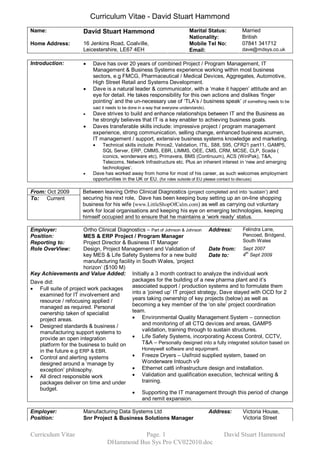 Curriculum Vitae ­ David Stuart Hammond 
Name:                  David Stuart Hammond                           Marital Status:         Married 
                                                                      Nationality:            British 
Home Address:          16 Jenkins Road, Coalville,                    Mobile Tel No:          07841 341712 
                       Leicestershire, LE67 4EH                       Email:                  dave@mdsys.co.uk 

Introduction:          ·   Dave has over 20 years of combined Project / Program Management, IT 
                           Management & Business Systems experience working within most business 
                           sectors, e.g FMCG, Pharmaceutical / Medical Devices, Aggregates, Automotive, 
                           High Street Retail and Systems Development.
                       ·   Dave is a natural leader & communicator, with a ‘make it happen’ attitude and an 
                           eye for detail. He takes responsibility for this own actions and dislikes ‘finger 
                           pointing’ and the un­necessary use of ‘TLA’s / business speak’ (if something needs to be 
                           said it needs to be done in a way that everyone understands).
                       ·   Dave strives to build and enhance relationships between IT and the Business as 
                           he strongly believes that IT is a key enabler to achieving business goals.
                       ·   Daves transferable skills include: impressive project / program management 
                           experience, strong communication, selling change, enhanced business acumen, 
                           IT management / support, extensive business systems knowledge and marketing.
                           ·   Technical skills include: Prince2, Validation, ITIL, S88, S95, CFR21 part11, GAMP5, 
                               SQL Server, ERP, CMMS, EBR, LIMMS, OEE, CMS, CRM, MCSE, CLP, Scada ( 
                               iconics, wonderware etc), Primavera, BMS (Continuum), ACS (WinPak), T&A, 
                               Telecoms, Network Infrastructure etc. Plus an inherent interest in ‘new and emerging 
                               technologies’.
                       ·   Dave has worked away from home for most of his career, as such welcomes employment 
                           opportunities in the UK or EU.  (for roles outside of EU please contact to discuss) 

From: Oct 2009         Between leaving Ortho Clinical Diagnostics (project completed and into ‘sustain’)  and 
To:  Current           securing his next role,  Dave has been keeping busy setting up an on­line shopping 
                       business for his wife (www.LittleShopOfCalm.com) as well as carrying out voluntary 
                       work for local organisations and keeping his eye on emerging technologies, keeping 
                       himself occupied and to ensure that he maintains a ‘work ready’ status. 

Employer:             Ortho Clinical Diagnostics – Part of Johnson & Johnson  Address:        Felindra Lane, 
Position:             MES & ERP Project / Program Manager                                     Pencoed, Bridgend, 
Reporting to:         Project Director & Business IT Manager                                  South Wales 
Role OverView:        Design, Project Management and Validation of            Date from:  Sept 2007 
                                                                                                th 
                      key MES & Life Safety Systems for a new build           Date to:        4  Sept 2009 
                      manufacturing facility in South Wales, ‘project 
                      horizon’ ($100 M) 
Key Achievements and Value Added:  Initially a 3 month contract to analyze the individual work 
Dave did:                                  packages for the building of a new pharma plant and it’s 
· Full suite of project work packages  associated support / production systems and to formulate them 
   examined for IT involvement and         into a ‘joined up’ IT project strategy, Dave stayed with OCD for 2 
   resource / refocusing applied /         years taking ownership of key projects (below) as well as 
   managed as required. Personal           becoming a key member of the ‘on site’ project coordination 
   ownership taken of specialist           team.
   project areas.                          · Environmental Quality Management System – connection 
· Designed standards & business /               and monitoring of all CTQ devices and areas, GAMP5 
   manufacturing support systems to             validation, training through to sustain structures.
   provide an open integration             · Life Safety Systems, incorporating Access Control, CCTV, 
   platform for the business to build on        T&A – Personally designed into a fully integrated solution based on 
   in the future e.g ERP & EBR.                 Honeywell software and equipment.
· Control and alerting systems             · Freeze Dryers – Usifroid supplied system, based on 
   designed around a ‘manage by                 Wonderware Intouch v9
   exception’ philosophy.                  · Ethernet cat6 infrastructure design and installation.
· All direct responsible work              · Validation and qualification execution, technical writing & 
   packages deliver on time and under           training.
   budget. 
                                           · Supporting the IT management through this period of change 
                                                and remit expansion. 

Employer:              Manufacturing Data Systems Ltd                          Address:        Victoria House, 
Position:              Snr Project & Business Solutions Manager                                Victoria Street


Curriculum Vitae                             Page. 1                                  David Stuart Hammond 
                                  DHammond Bus Sys Pro CV022010.doc 
 