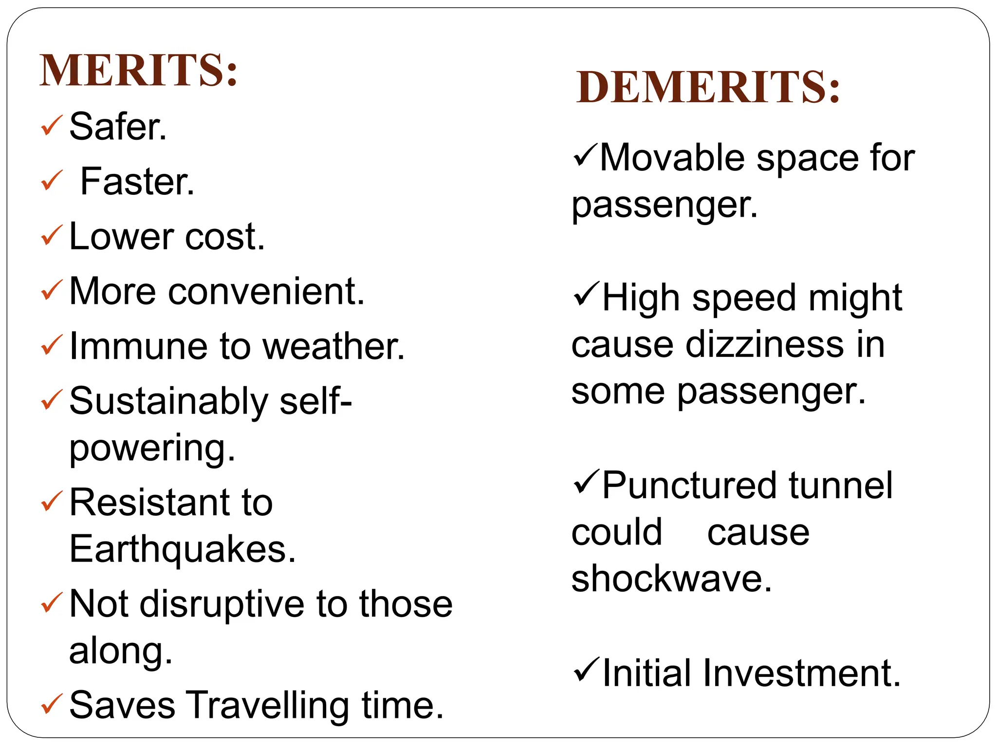 MERITS:
Safer.
 Faster.
Lower cost.
More convenient.
Immune to weather.
Sustainably self-
powering.
Resistant to
Earthquakes.
Not disruptive to those
along.
Saves Travelling time.
DEMERITS:
Movable space for
passenger.
High speed might
cause dizziness in
some passenger.
Punctured tunnel
could cause
shockwave.
Initial Investment.
 